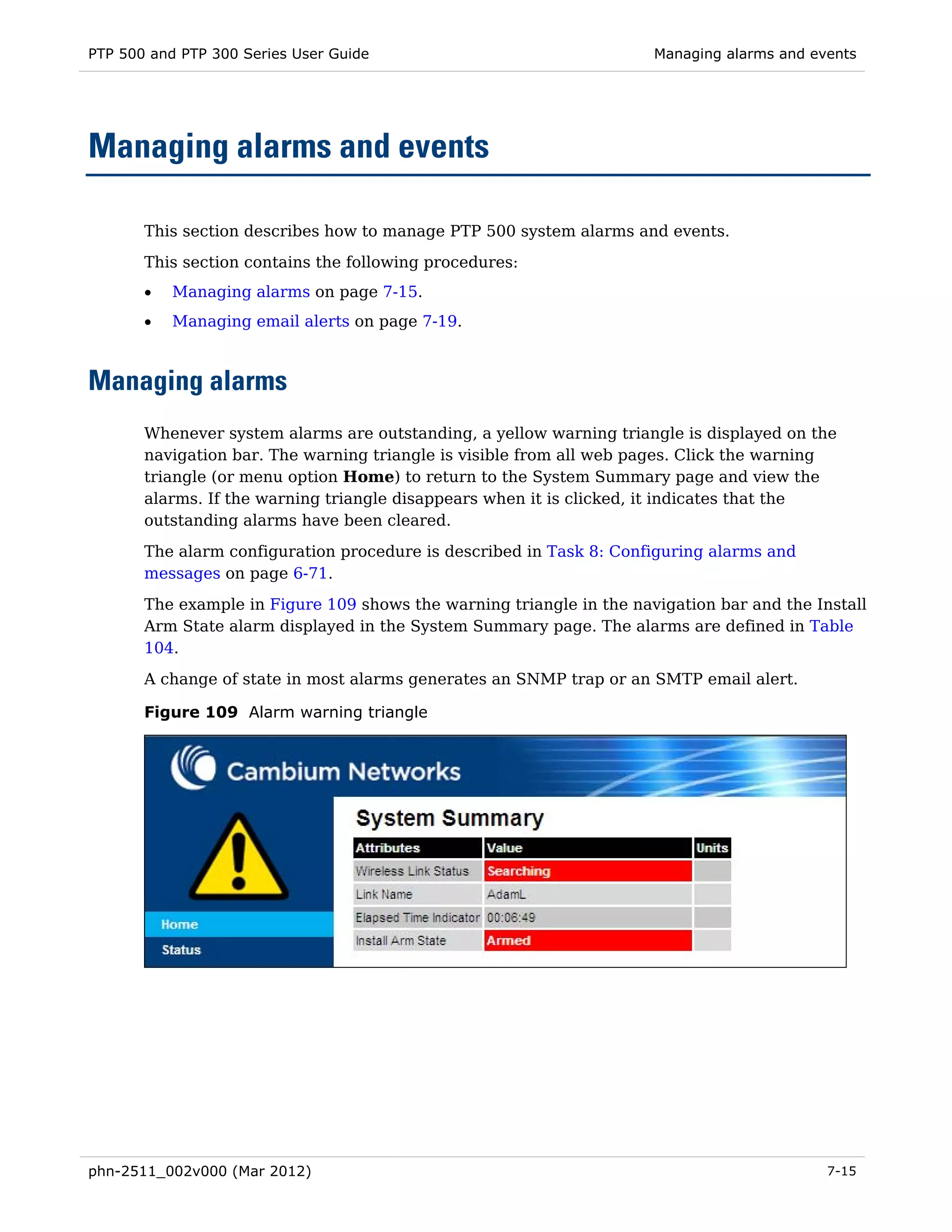 PTP 500 and PTP 300 Series User Guide                                 Managing alarms and events




Managing alarms and events

       This section describes how to manage PTP 500 system alarms and events.
       This section contains the following procedures:
       •   Managing alarms on page 7-15.
       •   Managing email alerts on page 7-19.



Managing alarms
       Whenever system alarms are outstanding, a yellow warning triangle is displayed on the
       navigation bar. The warning triangle is visible from all web pages. Click the warning
       triangle (or menu option Home) to return to the System Summary page and view the
       alarms. If the warning triangle disappears when it is clicked, it indicates that the
       outstanding alarms have been cleared.
       The alarm configuration procedure is described in Task 8: Configuring alarms and
       messages on page 6-71.
       The example in Figure 109 shows the warning triangle in the navigation bar and the Install
       Arm State alarm displayed in the System Summary page. The alarms are defined in Table
       104.
       A change of state in most alarms generates an SNMP trap or an SMTP email alert.

       Figure 109 Alarm warning triangle




phn-2511_002v000 (Mar 2012)                                                                 7-15
 