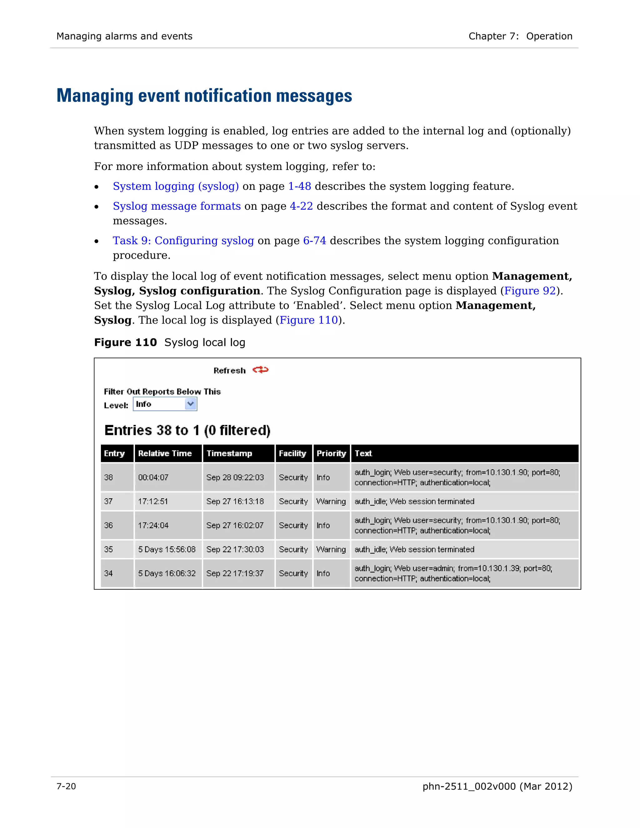 Managing alarms and events                                                   Chapter 7: Operation




Managing event notification messages
       When system logging is enabled, log entries are added to the internal log and (optionally)
       transmitted as UDP messages to one or two syslog servers.

       For more information about system logging, refer to:
       •   System logging (syslog) on page 1-48 describes the system logging feature.
       •   Syslog message formats on page 4-22 describes the format and content of Syslog event
           messages.
       •   Task 9: Configuring syslog on page 6-74 describes the system logging configuration
           procedure.

       To display the local log of event notification messages, select menu option Management,
       Syslog, Syslog configuration. The Syslog Configuration page is displayed (Figure 92).
       Set the Syslog Local Log attribute to ‘Enabled’. Select menu option Management,
       Syslog. The local log is displayed (Figure 110).

       Figure 110 Syslog local log




7-20                                                                phn-2511_002v000 (Mar 2012)
 