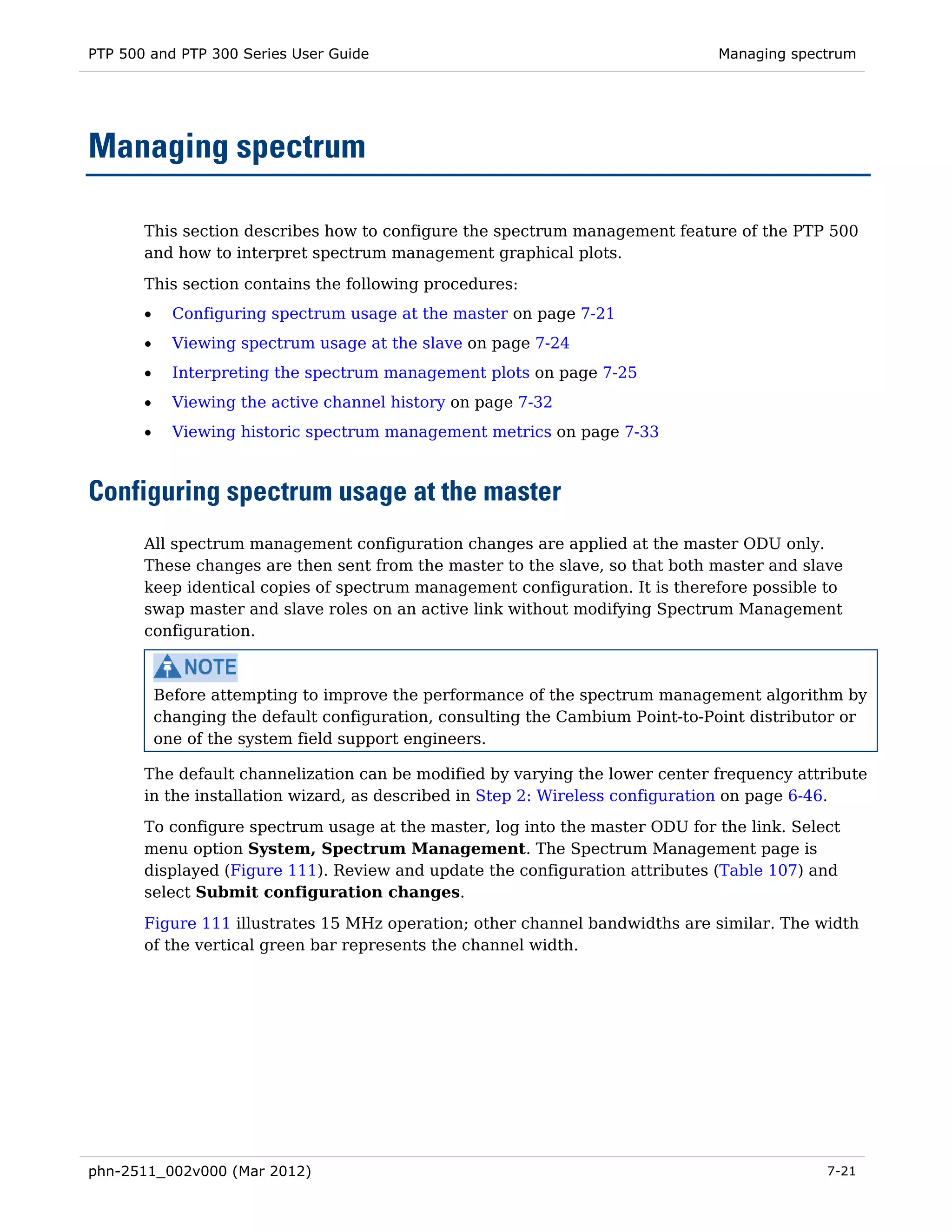 PTP 500 and PTP 300 Series User Guide                                           Managing spectrum




Managing spectrum

       This section describes how to configure the spectrum management feature of the PTP 500
       and how to interpret spectrum management graphical plots.

       This section contains the following procedures:
       •     Configuring spectrum usage at the master on page 7-21
       •     Viewing spectrum usage at the slave on page 7-24
       •     Interpreting the spectrum management plots on page 7-25
       •     Viewing the active channel history on page 7-32
       •     Viewing historic spectrum management metrics on page 7-33



Configuring spectrum usage at the master
       All spectrum management configuration changes are applied at the master ODU only.
       These changes are then sent from the master to the slave, so that both master and slave
       keep identical copies of spectrum management configuration. It is therefore possible to
       swap master and slave roles on an active link without modifying Spectrum Management
       configuration.



           Before attempting to improve the performance of the spectrum management algorithm by
           changing the default configuration, consulting the Cambium Point-to-Point distributor or
           one of the system field support engineers.

       The default channelization can be modified by varying the lower center frequency attribute
       in the installation wizard, as described in Step 2: Wireless configuration on page 6-46.
       To configure spectrum usage at the master, log into the master ODU for the link. Select
       menu option System, Spectrum Management. The Spectrum Management page is
       displayed (Figure 111). Review and update the configuration attributes (Table 107) and
       select Submit configuration changes.

       Figure 111 illustrates 15 MHz operation; other channel bandwidths are similar. The width
       of the vertical green bar represents the channel width.




phn-2511_002v000 (Mar 2012)                                                                   7-21
 