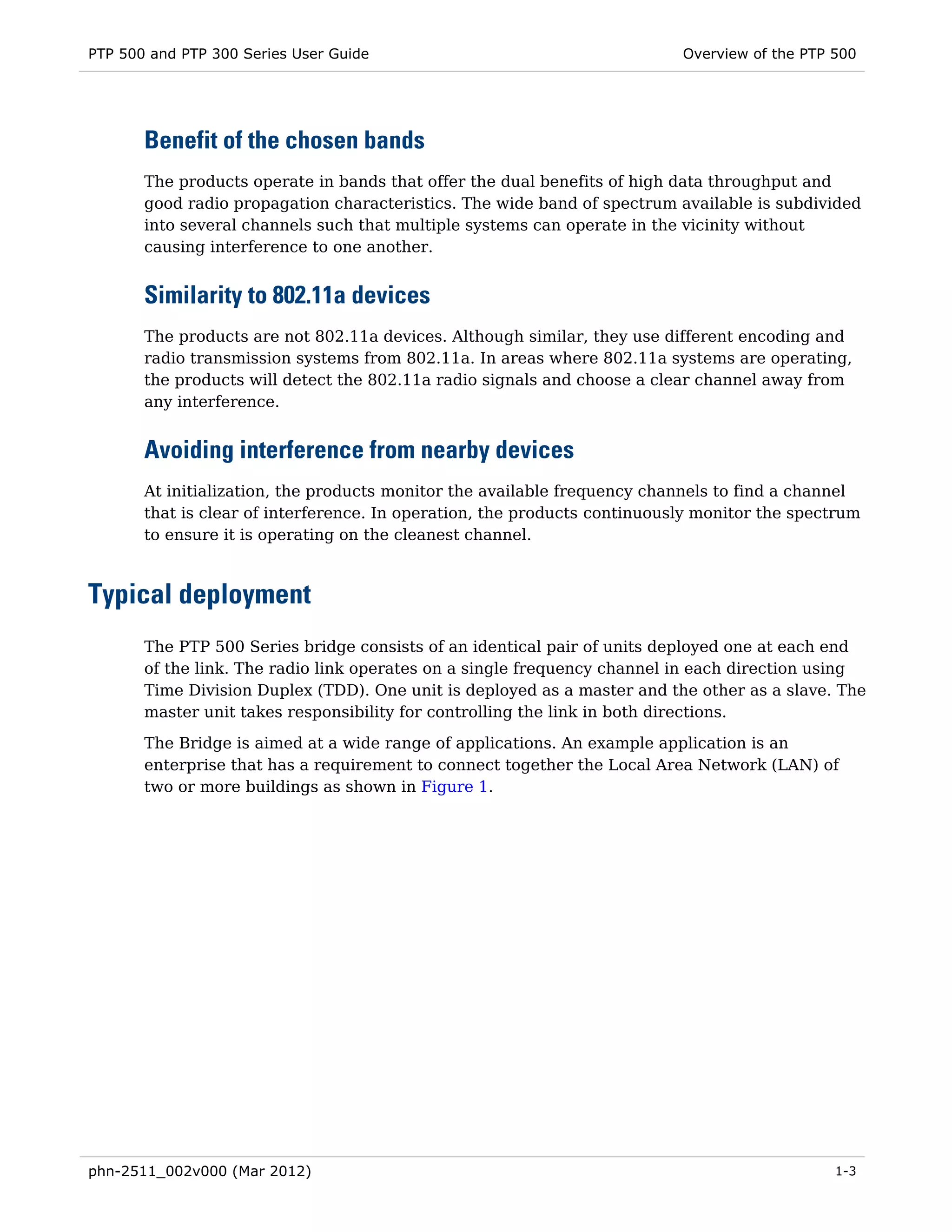 PTP 500 and PTP 300 Series User Guide                                      Overview of the PTP 500




       Benefit of the chosen bands
       The products operate in bands that offer the dual benefits of high data throughput and
       good radio propagation characteristics. The wide band of spectrum available is subdivided
       into several channels such that multiple systems can operate in the vicinity without
       causing interference to one another.


       Similarity to 802.11a devices
       The products are not 802.11a devices. Although similar, they use different encoding and
       radio transmission systems from 802.11a. In areas where 802.11a systems are operating,
       the products will detect the 802.11a radio signals and choose a clear channel away from
       any interference.


       Avoiding interference from nearby devices
       At initialization, the products monitor the available frequency channels to find a channel
       that is clear of interference. In operation, the products continuously monitor the spectrum
       to ensure it is operating on the cleanest channel.



Typical deployment
       The PTP 500 Series bridge consists of an identical pair of units deployed one at each end
       of the link. The radio link operates on a single frequency channel in each direction using
       Time Division Duplex (TDD). One unit is deployed as a master and the other as a slave. The
       master unit takes responsibility for controlling the link in both directions.
       The Bridge is aimed at a wide range of applications. An example application is an
       enterprise that has a requirement to connect together the Local Area Network (LAN) of
       two or more buildings as shown in Figure 1.




phn-2511_002v000 (Mar 2012)                                                                    1-3
 