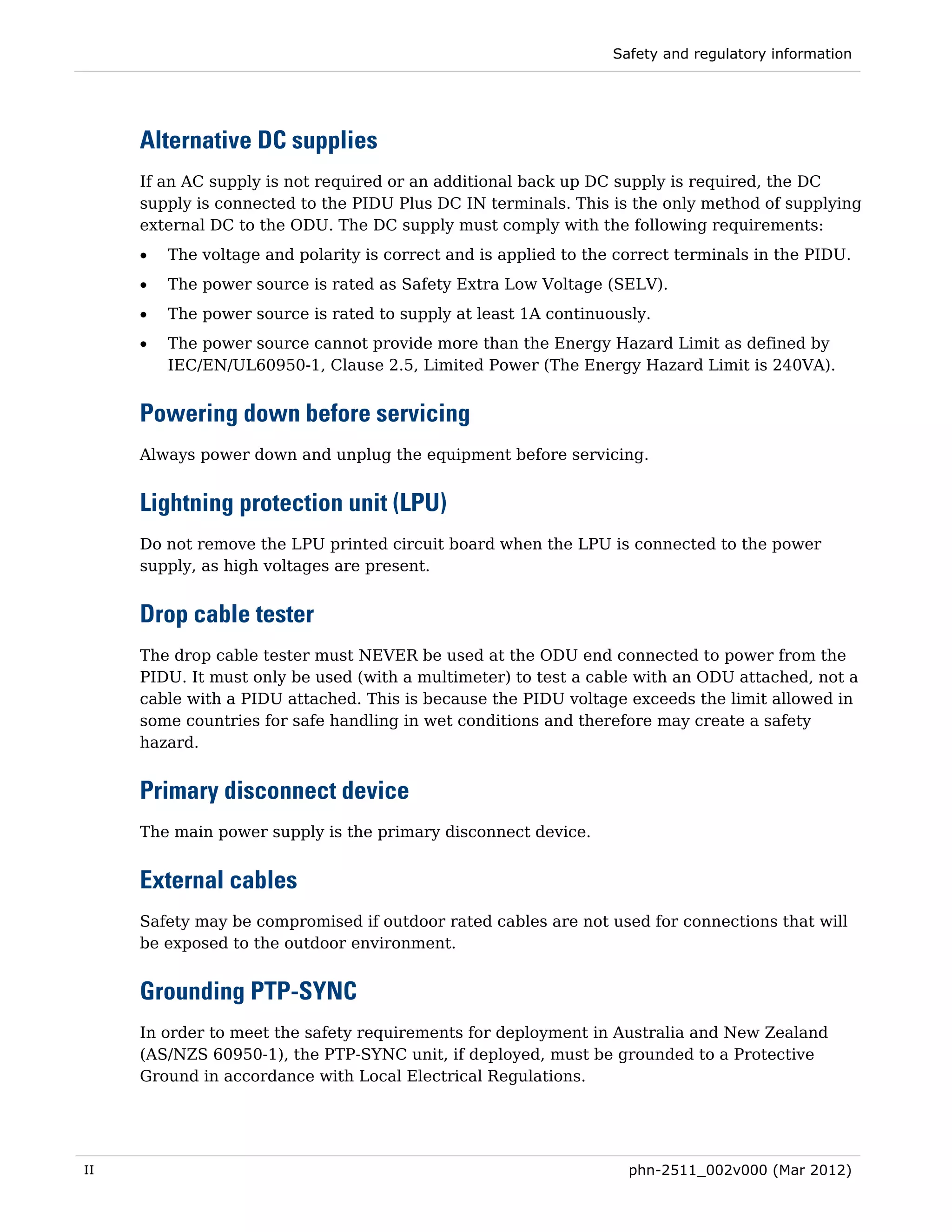 Safety and regulatory information




     Alternative DC supplies
     If an AC supply is not required or an additional back up DC supply is required, the DC
     supply is connected to the PIDU Plus DC IN terminals. This is the only method of supplying
     external DC to the ODU. The DC supply must comply with the following requirements:
     •   The voltage and polarity is correct and is applied to the correct terminals in the PIDU.
     •   The power source is rated as Safety Extra Low Voltage (SELV).
     •   The power source is rated to supply at least 1A continuously.
     •   The power source cannot provide more than the Energy Hazard Limit as defined by
         IEC/EN/UL60950-1, Clause 2.5, Limited Power (The Energy Hazard Limit is 240VA).


     Powering down before servicing
     Always power down and unplug the equipment before servicing.


     Lightning protection unit (LPU)
     Do not remove the LPU printed circuit board when the LPU is connected to the power
     supply, as high voltages are present.


     Drop cable tester
     The drop cable tester must NEVER be used at the ODU end connected to power from the
     PIDU. It must only be used (with a multimeter) to test a cable with an ODU attached, not a
     cable with a PIDU attached. This is because the PIDU voltage exceeds the limit allowed in
     some countries for safe handling in wet conditions and therefore may create a safety
     hazard.


     Primary disconnect device
     The main power supply is the primary disconnect device.


     External cables
     Safety may be compromised if outdoor rated cables are not used for connections that will
     be exposed to the outdoor environment.


     Grounding PTP-SYNC
     In order to meet the safety requirements for deployment in Australia and New Zealand
     (AS/NZS 60950-1), the PTP-SYNC unit, if deployed, must be grounded to a Protective
     Ground in accordance with Local Electrical Regulations.




II                                                                  phn-2511_002v000 (Mar 2012)
 