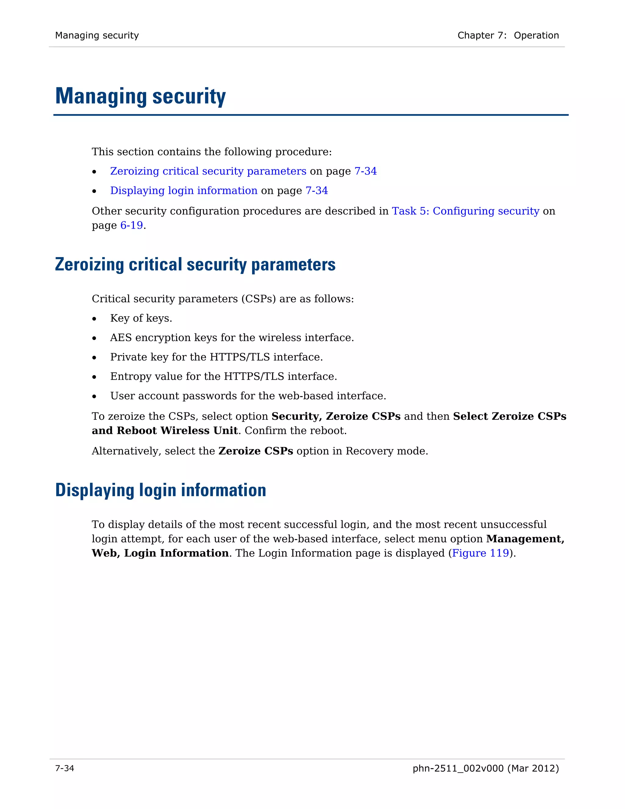 Managing security                                                           Chapter 7: Operation




Managing security

       This section contains the following procedure:
       •   Zeroizing critical security parameters on page 7-34
       •   Displaying login information on page 7-34

       Other security configuration procedures are described in Task 5: Configuring security on
       page 6-19.



Zeroizing critical security parameters
       Critical security parameters (CSPs) are as follows:
       •   Key of keys.
       •   AES encryption keys for the wireless interface.
       •   Private key for the HTTPS/TLS interface.
       •   Entropy value for the HTTPS/TLS interface.
       •   User account passwords for the web-based interface.

       To zeroize the CSPs, select option Security, Zeroize CSPs and then Select Zeroize CSPs
       and Reboot Wireless Unit. Confirm the reboot.
       Alternatively, select the Zeroize CSPs option in Recovery mode.



Displaying login information
       To display details of the most recent successful login, and the most recent unsuccessful
       login attempt, for each user of the web-based interface, select menu option Management,
       Web, Login Information. The Login Information page is displayed (Figure 119).




7-34                                                               phn-2511_002v000 (Mar 2012)
 