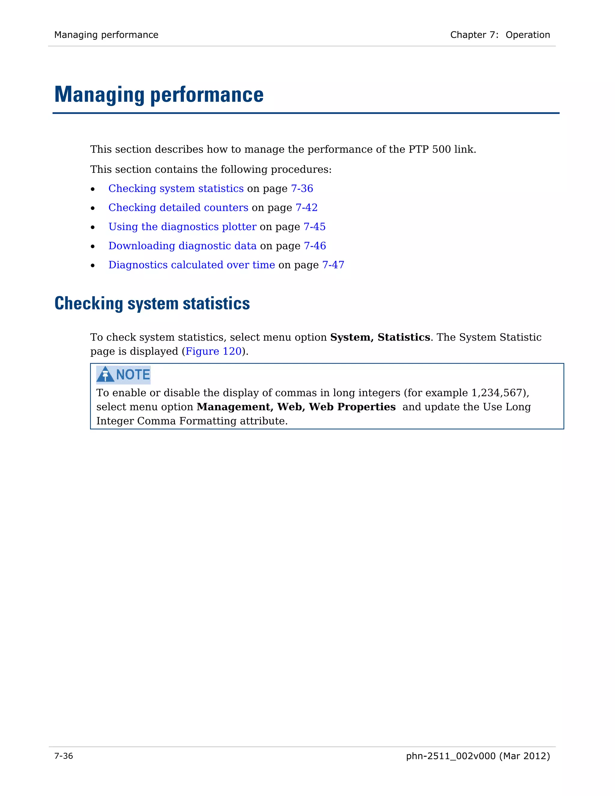 Managing performance                                                           Chapter 7: Operation




Managing performance

       This section describes how to manage the performance of the PTP 500 link.
       This section contains the following procedures:
       •     Checking system statistics on page 7-36
       •     Checking detailed counters on page 7-42
       •     Using the diagnostics plotter on page 7-45
       •     Downloading diagnostic data on page 7-46
       •     Diagnostics calculated over time on page 7-47



Checking system statistics
       To check system statistics, select menu option System, Statistics. The System Statistic
       page is displayed (Figure 120).



           To enable or disable the display of commas in long integers (for example 1,234,567),
           select menu option Management, Web, Web Properties and update the Use Long
           Integer Comma Formatting attribute.




7-36                                                                  phn-2511_002v000 (Mar 2012)
 