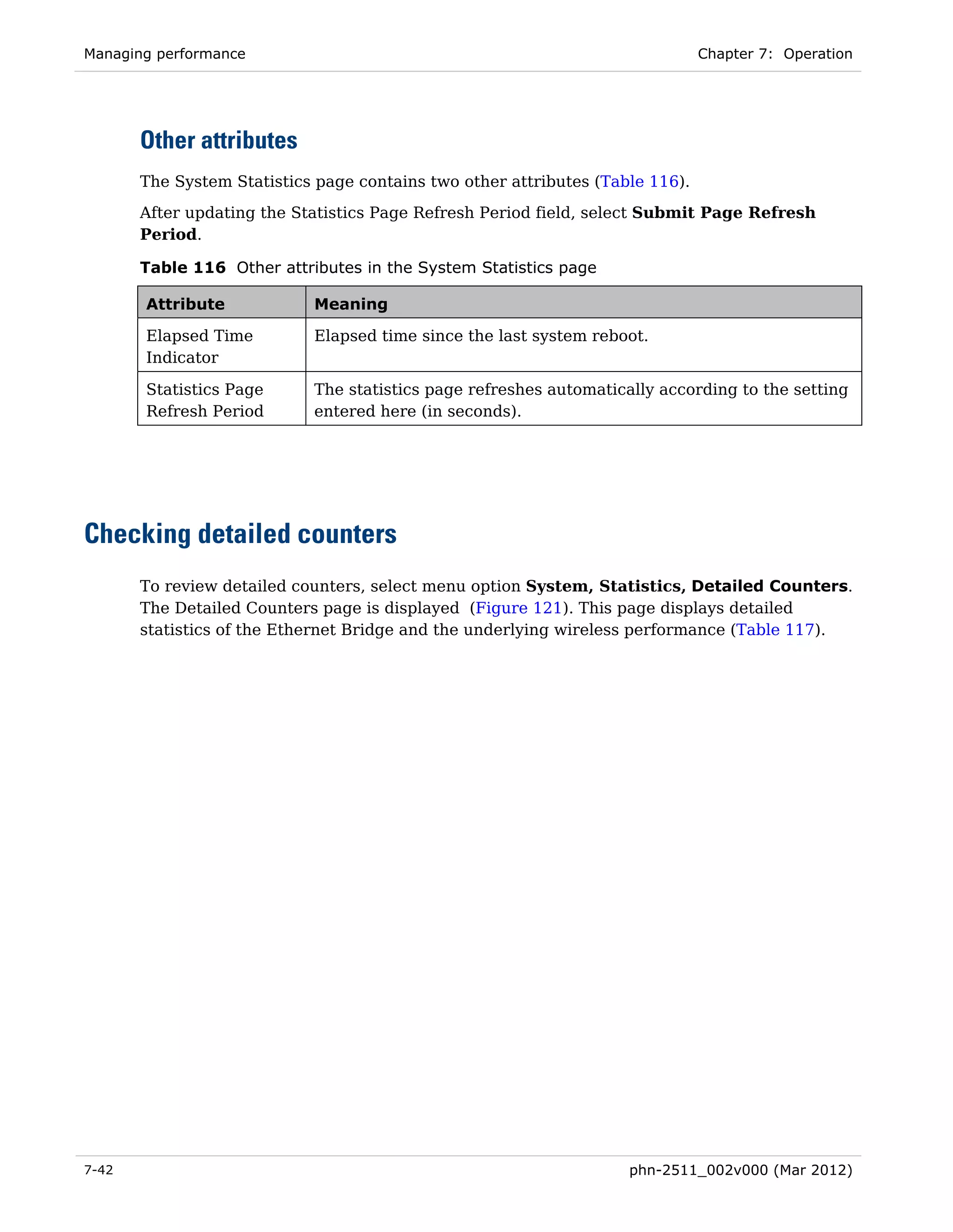Managing performance                                                           Chapter 7: Operation




       Other attributes
       The System Statistics page contains two other attributes (Table 116).
       After updating the Statistics Page Refresh Period field, select Submit Page Refresh
       Period.

       Table 116 Other attributes in the System Statistics page

       Attribute            Meaning

       Elapsed Time         Elapsed time since the last system reboot.
       Indicator

       Statistics Page      The statistics page refreshes automatically according to the setting
       Refresh Period       entered here (in seconds).




Checking detailed counters
       To review detailed counters, select menu option System, Statistics, Detailed Counters.
       The Detailed Counters page is displayed (Figure 121). This page displays detailed
       statistics of the Ethernet Bridge and the underlying wireless performance (Table 117).




7-42                                                                phn-2511_002v000 (Mar 2012)
 
