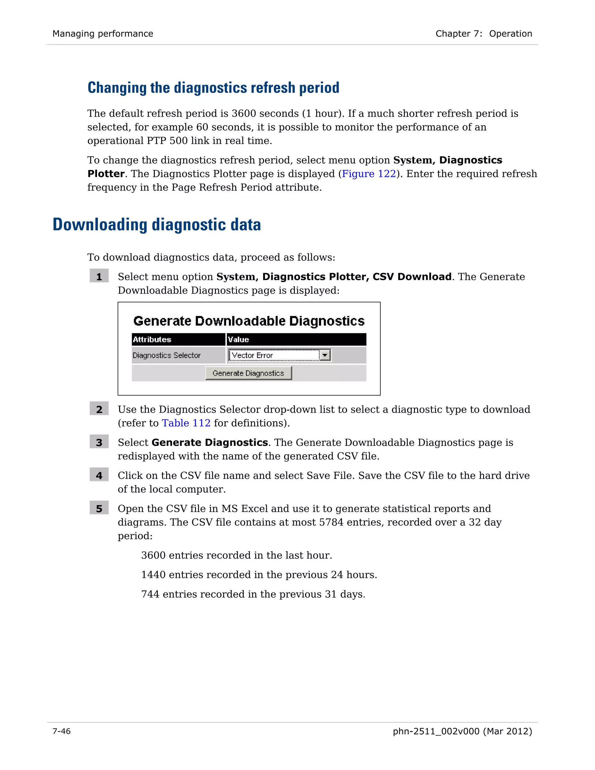 Managing performance                                                          Chapter 7: Operation




       Changing the diagnostics refresh period
       The default refresh period is 3600 seconds (1 hour). If a much shorter refresh period is
       selected, for example 60 seconds, it is possible to monitor the performance of an
       operational PTP 500 link in real time.
       To change the diagnostics refresh period, select menu option System, Diagnostics
       Plotter. The Diagnostics Plotter page is displayed (Figure 122). Enter the required refresh
       frequency in the Page Refresh Period attribute.



Downloading diagnostic data
       To download diagnostics data, proceed as follows:

        1    Select menu option System, Diagnostics Plotter, CSV Download. The Generate
             Downloadable Diagnostics page is displayed:




        2    Use the Diagnostics Selector drop-down list to select a diagnostic type to download
             (refer to Table 112 for definitions).

        3    Select Generate Diagnostics. The Generate Downloadable Diagnostics page is
             redisplayed with the name of the generated CSV file.

        4    Click on the CSV file name and select Save File. Save the CSV file to the hard drive
             of the local computer.

        5    Open the CSV file in MS Excel and use it to generate statistical reports and
             diagrams. The CSV file contains at most 5784 entries, recorded over a 32 day
             period:
                 3600 entries recorded in the last hour.
                 1440 entries recorded in the previous 24 hours.
                 744 entries recorded in the previous 31 days.




7-46                                                                 phn-2511_002v000 (Mar 2012)
 