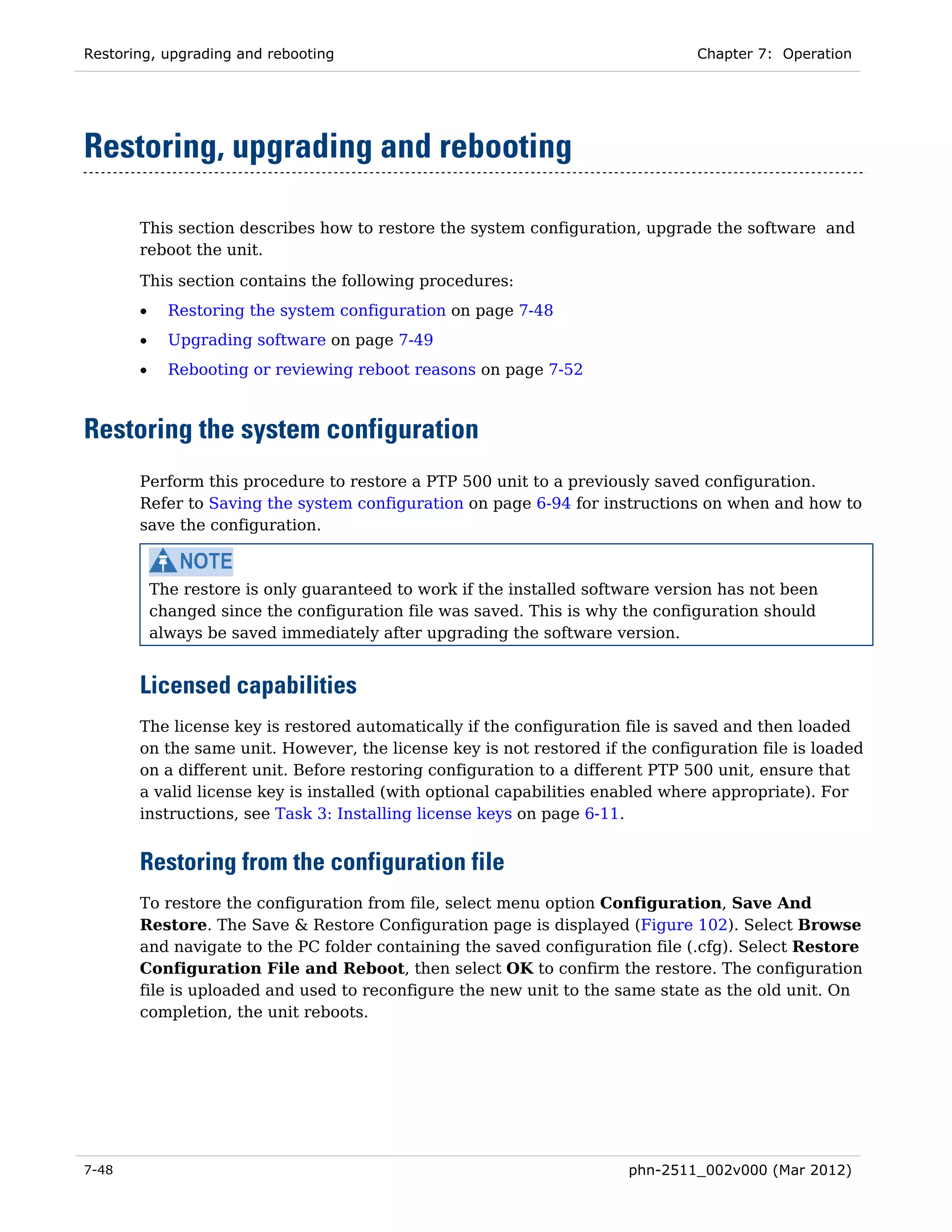 Restoring, upgrading and rebooting                                              Chapter 7: Operation




Restoring, upgrading and rebooting

       This section describes how to restore the system configuration, upgrade the software and
       reboot the unit.
       This section contains the following procedures:
       •     Restoring the system configuration on page 7-48
       •     Upgrading software on page 7-49
       •     Rebooting or reviewing reboot reasons on page 7-52



Restoring the system configuration
       Perform this procedure to restore a PTP 500 unit to a previously saved configuration.
       Refer to Saving the system configuration on page 6-94 for instructions on when and how to
       save the configuration.



           The restore is only guaranteed to work if the installed software version has not been
           changed since the configuration file was saved. This is why the configuration should
           always be saved immediately after upgrading the software version.


       Licensed capabilities
       The license key is restored automatically if the configuration file is saved and then loaded
       on the same unit. However, the license key is not restored if the configuration file is loaded
       on a different unit. Before restoring configuration to a different PTP 500 unit, ensure that
       a valid license key is installed (with optional capabilities enabled where appropriate). For
       instructions, see Task 3: Installing license keys on page 6-11.


       Restoring from the configuration file
       To restore the configuration from file, select menu option Configuration, Save And
       Restore. The Save & Restore Configuration page is displayed (Figure 102). Select Browse
       and navigate to the PC folder containing the saved configuration file (.cfg). Select Restore
       Configuration File and Reboot, then select OK to confirm the restore. The configuration
       file is uploaded and used to reconfigure the new unit to the same state as the old unit. On
       completion, the unit reboots.




7-48                                                                   phn-2511_002v000 (Mar 2012)
 