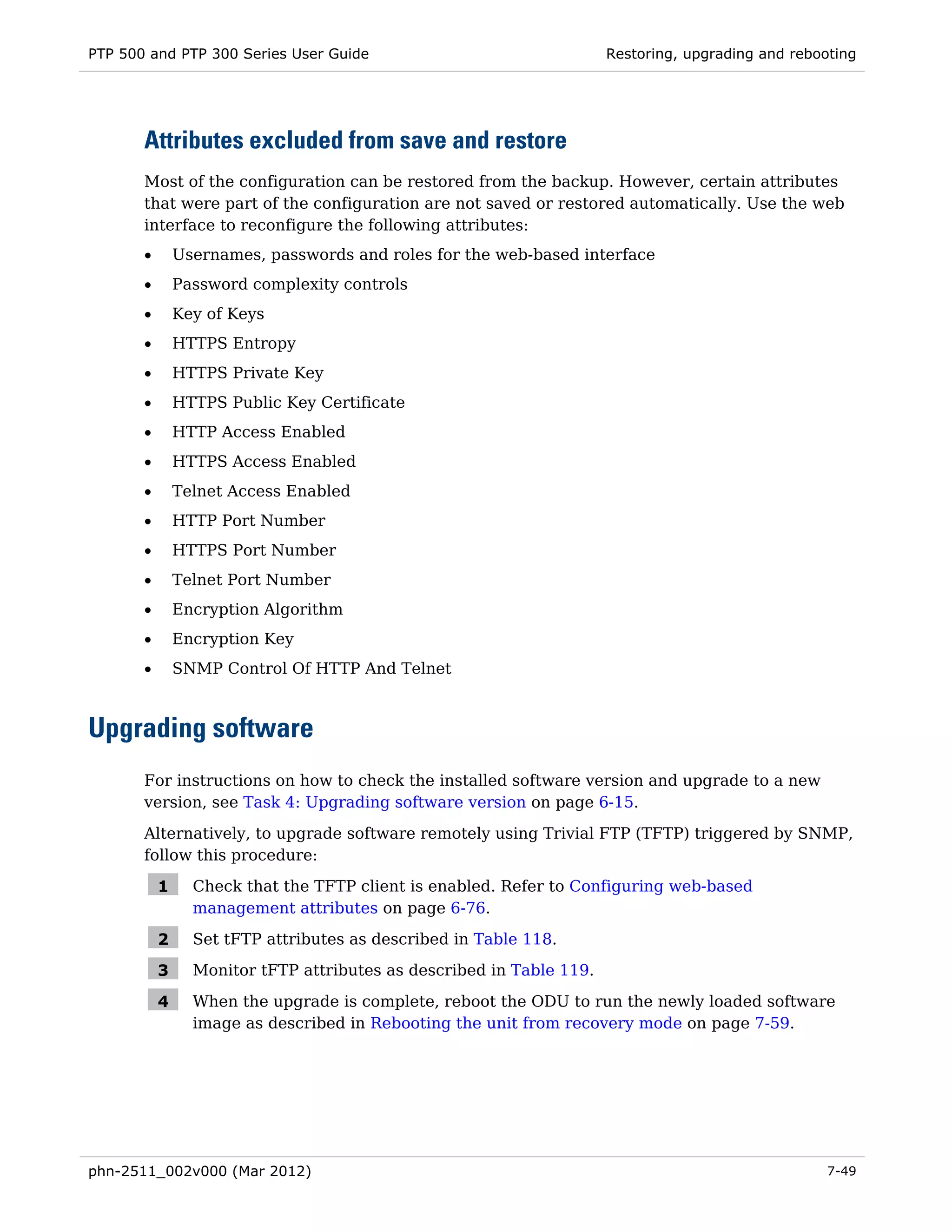 PTP 500 and PTP 300 Series User Guide                                 Restoring, upgrading and rebooting




       Attributes excluded from save and restore
       Most of the configuration can be restored from the backup. However, certain attributes
       that were part of the configuration are not saved or restored automatically. Use the web
       interface to reconfigure the following attributes:
       •       Usernames, passwords and roles for the web-based interface
       •       Password complexity controls
       •       Key of Keys
       •       HTTPS Entropy
       •       HTTPS Private Key
       •       HTTPS Public Key Certificate
       •       HTTP Access Enabled
       •       HTTPS Access Enabled
       •       Telnet Access Enabled
       •       HTTP Port Number
       •       HTTPS Port Number
       •       Telnet Port Number
       •       Encryption Algorithm
       •       Encryption Key
       •       SNMP Control Of HTTP And Telnet



Upgrading software
       For instructions on how to check the installed software version and upgrade to a new
       version, see Task 4: Upgrading software version on page 6-15.

       Alternatively, to upgrade software remotely using Trivial FTP (TFTP) triggered by SNMP,
       follow this procedure:

           1     Check that the TFTP client is enabled. Refer to Configuring web-based
                 management attributes on page 6-76.

           2     Set tFTP attributes as described in Table 118.

           3     Monitor tFTP attributes as described in Table 119.

           4     When the upgrade is complete, reboot the ODU to run the newly loaded software
                 image as described in Rebooting the unit from recovery mode on page 7-59.




phn-2511_002v000 (Mar 2012)                                                                         7-49
 