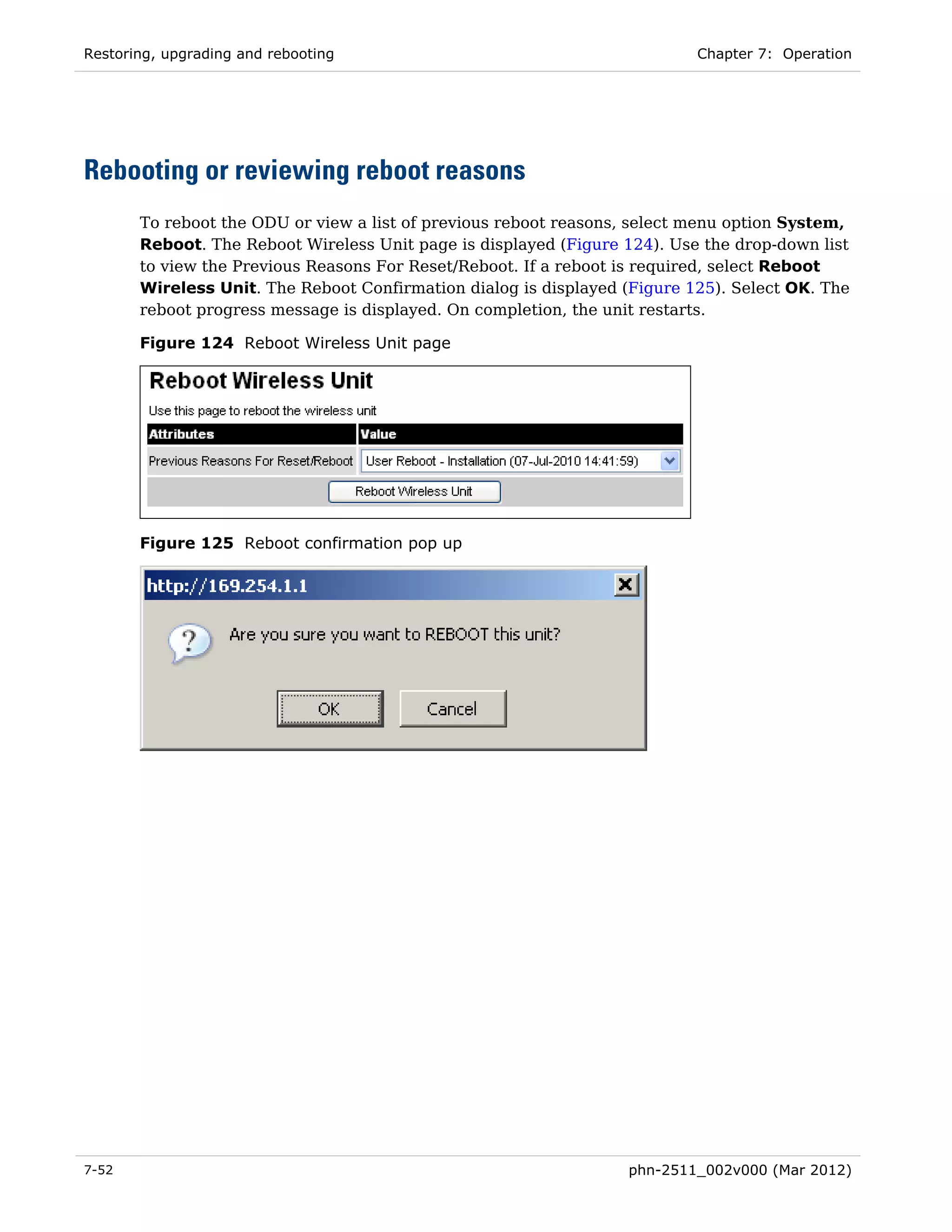 Restoring, upgrading and rebooting                                         Chapter 7: Operation




Rebooting or reviewing reboot reasons
       To reboot the ODU or view a list of previous reboot reasons, select menu option System,
       Reboot. The Reboot Wireless Unit page is displayed (Figure 124). Use the drop-down list
       to view the Previous Reasons For Reset/Reboot. If a reboot is required, select Reboot
       Wireless Unit. The Reboot Confirmation dialog is displayed (Figure 125). Select OK. The
       reboot progress message is displayed. On completion, the unit restarts.

       Figure 124 Reboot Wireless Unit page




       Figure 125 Reboot confirmation pop up




7-52                                                              phn-2511_002v000 (Mar 2012)
 