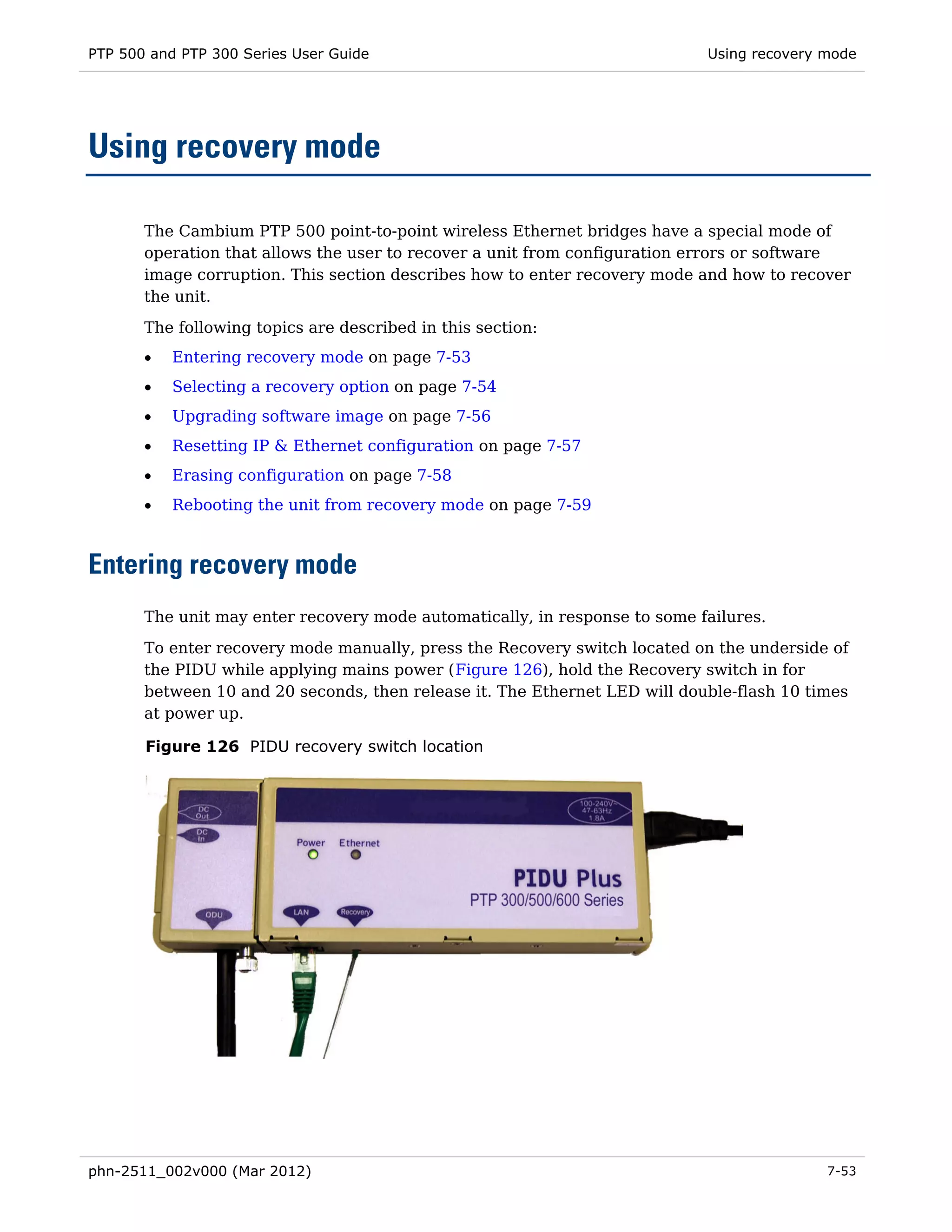 PTP 500 and PTP 300 Series User Guide                                       Using recovery mode




Using recovery mode

       The Cambium PTP 500 point-to-point wireless Ethernet bridges have a special mode of
       operation that allows the user to recover a unit from configuration errors or software
       image corruption. This section describes how to enter recovery mode and how to recover
       the unit.
       The following topics are described in this section:
       •   Entering recovery mode on page 7-53
       •   Selecting a recovery option on page 7-54
       •   Upgrading software image on page 7-56
       •   Resetting IP & Ethernet configuration on page 7-57
       •   Erasing configuration on page 7-58
       •   Rebooting the unit from recovery mode on page 7-59



Entering recovery mode
       The unit may enter recovery mode automatically, in response to some failures.

       To enter recovery mode manually, press the Recovery switch located on the underside of
       the PIDU while applying mains power (Figure 126), hold the Recovery switch in for
       between 10 and 20 seconds, then release it. The Ethernet LED will double-flash 10 times
       at power up.

       Figure 126 PIDU recovery switch location




phn-2511_002v000 (Mar 2012)                                                                7-53
 