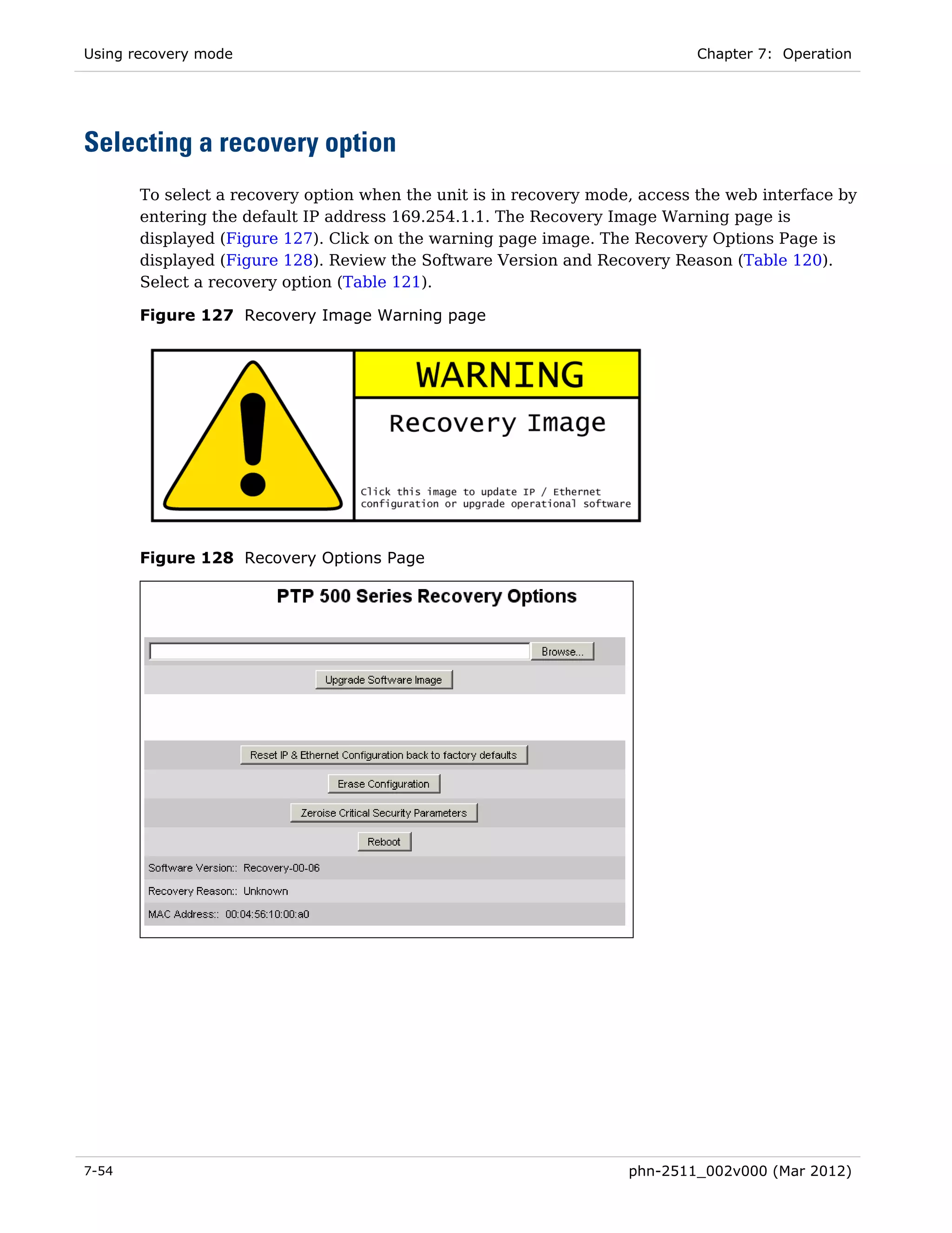 Using recovery mode                                                         Chapter 7: Operation




Selecting a recovery option
       To select a recovery option when the unit is in recovery mode, access the web interface by
       entering the default IP address 169.254.1.1. The Recovery Image Warning page is
       displayed (Figure 127). Click on the warning page image. The Recovery Options Page is
       displayed (Figure 128). Review the Software Version and Recovery Reason (Table 120).
       Select a recovery option (Table 121).

       Figure 127 Recovery Image Warning page




       Figure 128 Recovery Options Page




7-54                                                                phn-2511_002v000 (Mar 2012)
 