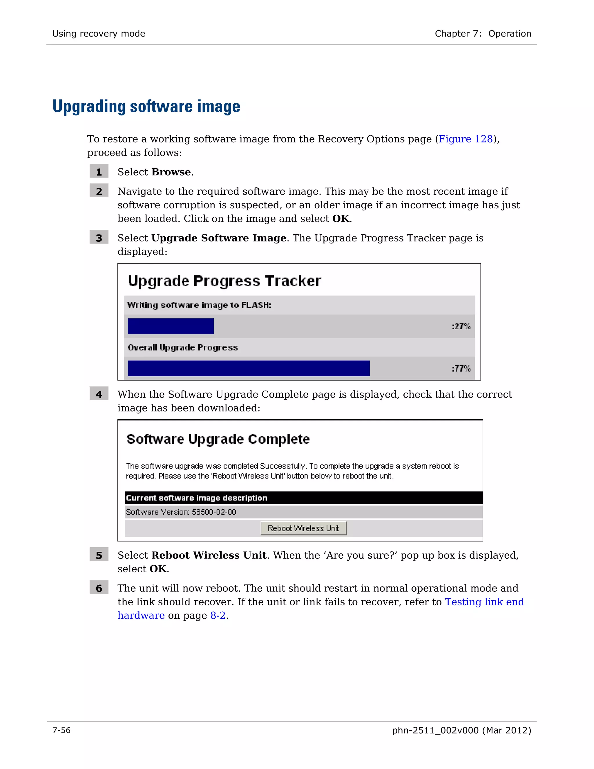 Using recovery mode                                                              Chapter 7: Operation




Upgrading software image
       To restore a working software image from the Recovery Options page (Figure 128),
       proceed as follows:

        1    Select Browse.

        2    Navigate to the required software image. This may be the most recent image if
             software corruption is suspected, or an older image if an incorrect image has just
             been loaded. Click on the image and select OK.

        3    Select Upgrade Software Image. The Upgrade Progress Tracker page is
             displayed:




        4    When the Software Upgrade Complete page is displayed, check that the correct
             image has been downloaded:




        5    Select Reboot Wireless Unit. When the ‘Are you sure?’ pop up box is displayed,
             select OK.

        6    The unit will now reboot. The unit should restart in normal operational mode and
             the link should recover. If the unit or link fails to recover, refer to Testing link end
             hardware on page 8-2.




7-56                                                                    phn-2511_002v000 (Mar 2012)
 