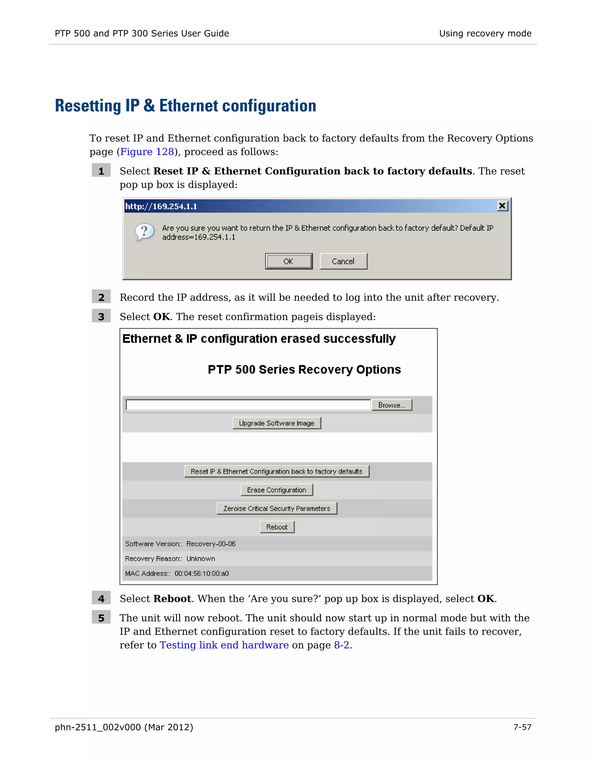 PTP 500 and PTP 300 Series User Guide                                           Using recovery mode




Resetting IP & Ethernet configuration
       To reset IP and Ethernet configuration back to factory defaults from the Recovery Options
       page (Figure 128), proceed as follows:

         1   Select Reset IP & Ethernet Configuration back to factory defaults. The reset
             pop up box is displayed:




         2   Record the IP address, as it will be needed to log into the unit after recovery.

         3   Select OK. The reset confirmation pageis displayed:




         4   Select Reboot. When the ‘Are you sure?’ pop up box is displayed, select OK.

         5   The unit will now reboot. The unit should now start up in normal mode but with the
             IP and Ethernet configuration reset to factory defaults. If the unit fails to recover,
             refer to Testing link end hardware on page 8-2.




phn-2511_002v000 (Mar 2012)                                                                     7-57
 