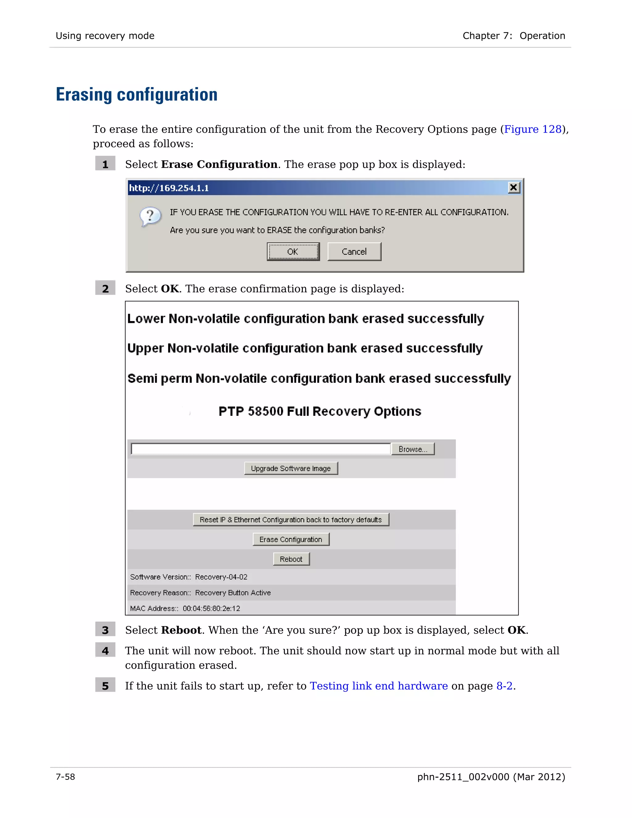Using recovery mode                                                             Chapter 7: Operation




Erasing configuration
       To erase the entire configuration of the unit from the Recovery Options page (Figure 128),
       proceed as follows:

        1    Select Erase Configuration. The erase pop up box is displayed:




        2    Select OK. The erase confirmation page is displayed:




        3    Select Reboot. When the ‘Are you sure?’ pop up box is displayed, select OK.

        4    The unit will now reboot. The unit should now start up in normal mode but with all
             configuration erased.

        5    If the unit fails to start up, refer to Testing link end hardware on page 8-2.




7-58                                                                   phn-2511_002v000 (Mar 2012)
 