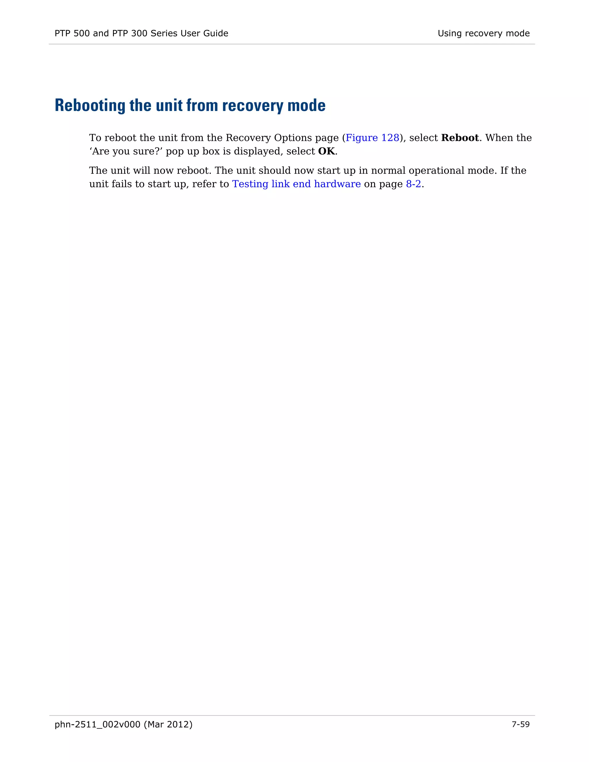 PTP 500 and PTP 300 Series User Guide                                        Using recovery mode




Rebooting the unit from recovery mode
       To reboot the unit from the Recovery Options page (Figure 128), select Reboot. When the
       ‘Are you sure?’ pop up box is displayed, select OK.

       The unit will now reboot. The unit should now start up in normal operational mode. If the
       unit fails to start up, refer to Testing link end hardware on page 8-2.




phn-2511_002v000 (Mar 2012)                                                                 7-59
 