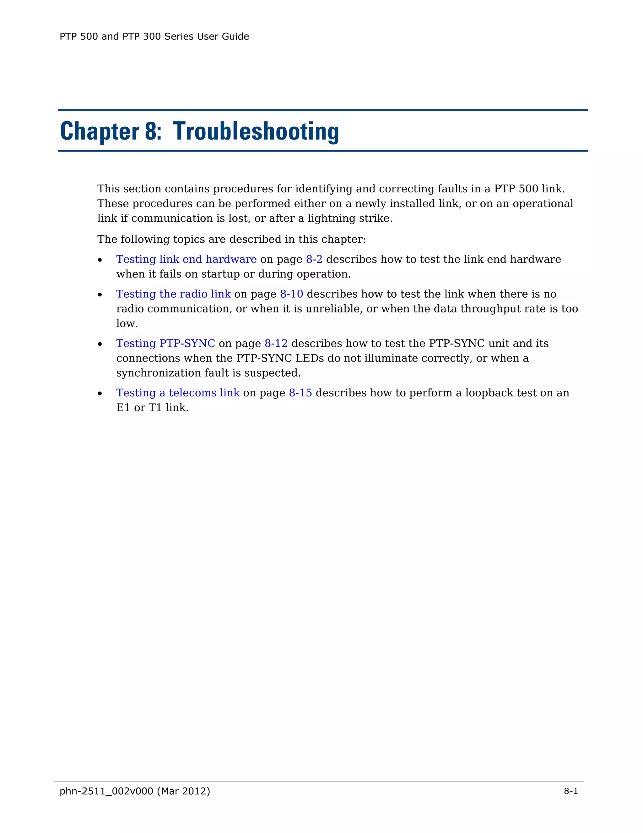 PTP 500 and PTP 300 Series User Guide




Chapter 8: Troubleshooting

       This section contains procedures for identifying and correcting faults in a PTP 500 link.
       These procedures can be performed either on a newly installed link, or on an operational
       link if communication is lost, or after a lightning strike.
       The following topics are described in this chapter:
       •   Testing link end hardware on page 8-2 describes how to test the link end hardware
           when it fails on startup or during operation.
       •   Testing the radio link on page 8-10 describes how to test the link when there is no
           radio communication, or when it is unreliable, or when the data throughput rate is too
           low.
       •   Testing PTP-SYNC on page 8-12 describes how to test the PTP-SYNC unit and its
           connections when the PTP-SYNC LEDs do not illuminate correctly, or when a
           synchronization fault is suspected.
       •   Testing a telecoms link on page 8-15 describes how to perform a loopback test on an
           E1 or T1 link.




phn-2511_002v000 (Mar 2012)                                                                    8-1
 