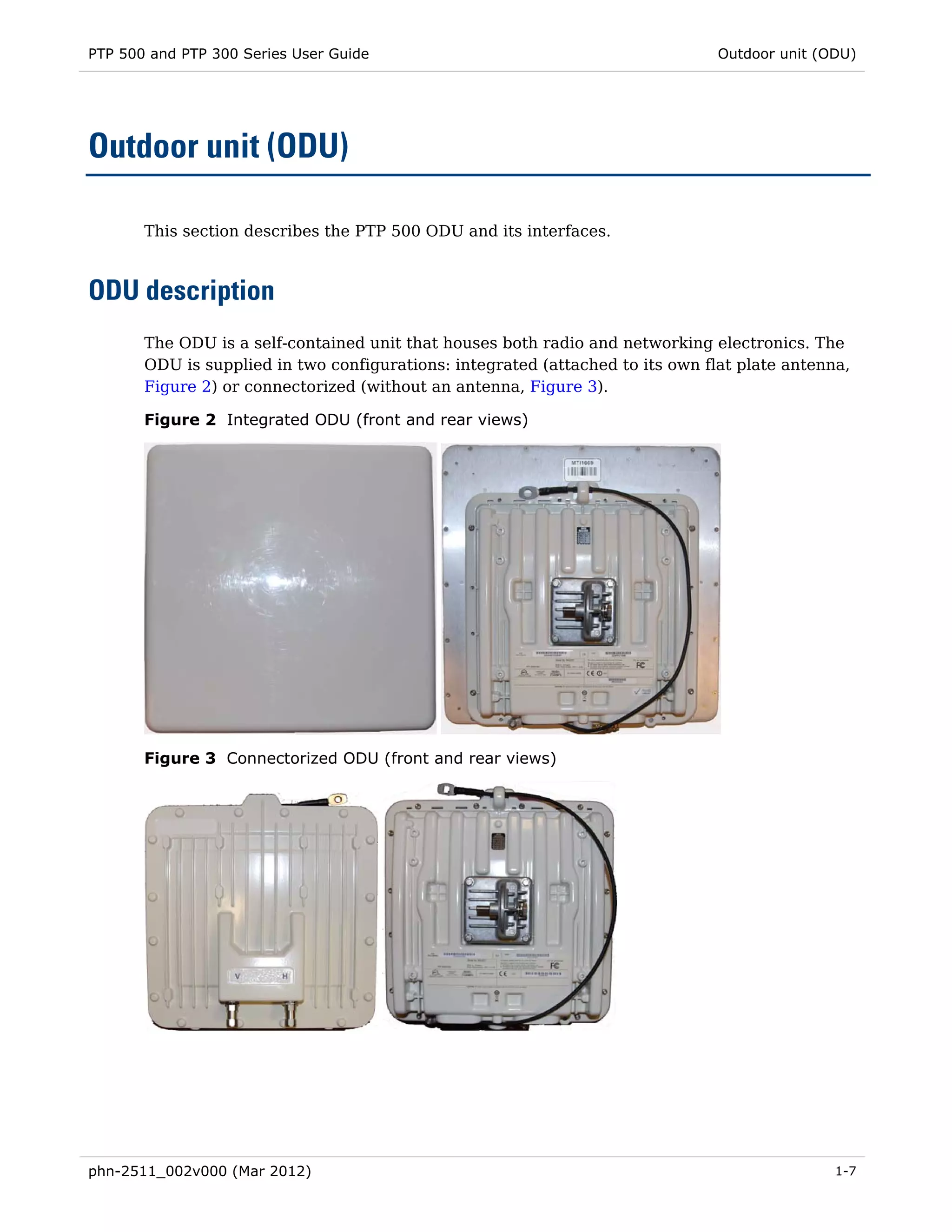 PTP 500 and PTP 300 Series User Guide                                           Outdoor unit (ODU)




Outdoor unit (ODU)

       This section describes the PTP 500 ODU and its interfaces.



ODU description
       The ODU is a self-contained unit that houses both radio and networking electronics. The
       ODU is supplied in two configurations: integrated (attached to its own flat plate antenna,
       Figure 2) or connectorized (without an antenna, Figure 3).

       Figure 2 Integrated ODU (front and rear views)




       Figure 3 Connectorized ODU (front and rear views)




phn-2511_002v000 (Mar 2012)                                                                    1-7
 