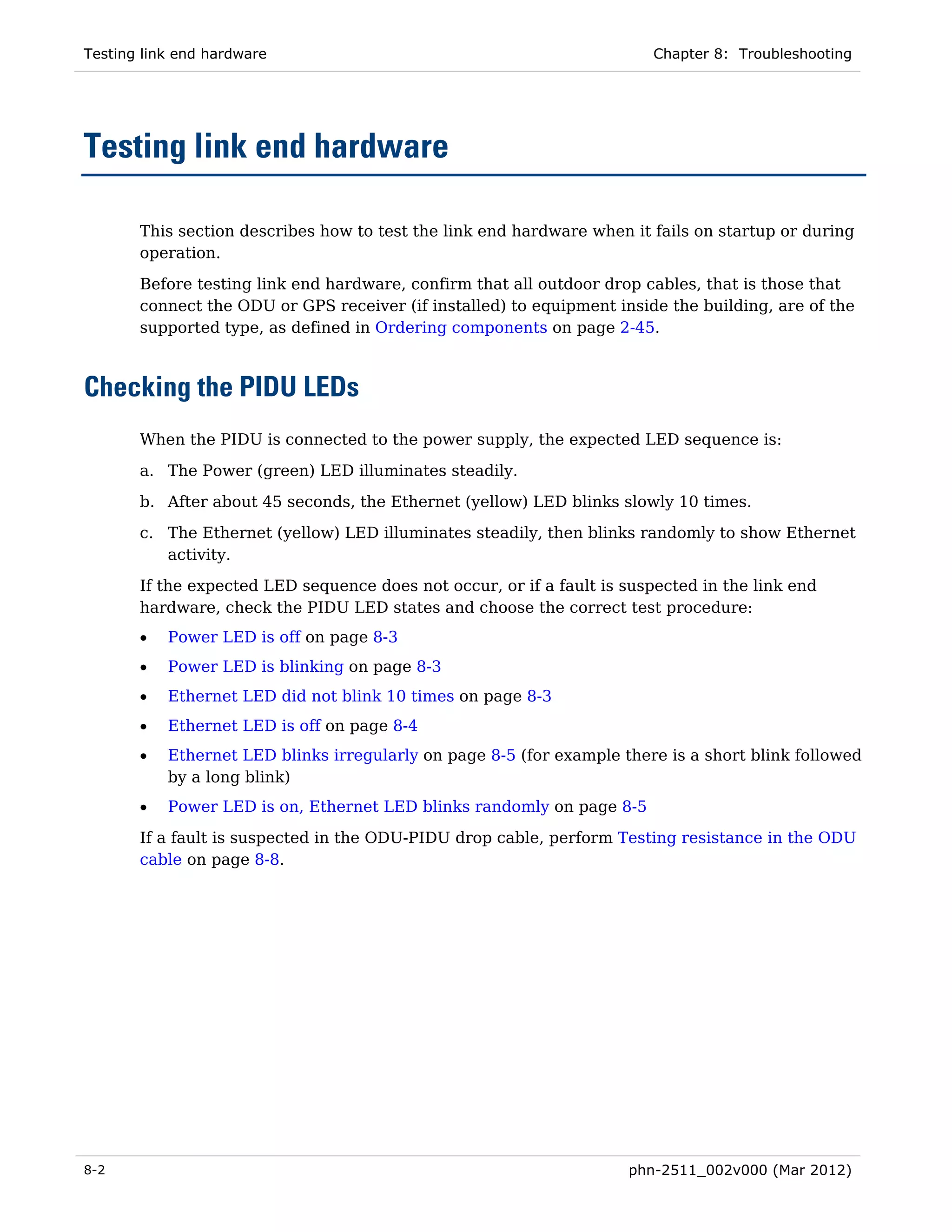 Testing link end hardware                                               Chapter 8: Troubleshooting




Testing link end hardware

       This section describes how to test the link end hardware when it fails on startup or during
       operation.

       Before testing link end hardware, confirm that all outdoor drop cables, that is those that
       connect the ODU or GPS receiver (if installed) to equipment inside the building, are of the
       supported type, as defined in Ordering components on page 2-45.



Checking the PIDU LEDs
       When the PIDU is connected to the power supply, the expected LED sequence is:

       a. The Power (green) LED illuminates steadily.
       b. After about 45 seconds, the Ethernet (yellow) LED blinks slowly 10 times.
       c. The Ethernet (yellow) LED illuminates steadily, then blinks randomly to show Ethernet
          activity.
       If the expected LED sequence does not occur, or if a fault is suspected in the link end
       hardware, check the PIDU LED states and choose the correct test procedure:
       •   Power LED is off on page 8-3
       •   Power LED is blinking on page 8-3
       •   Ethernet LED did not blink 10 times on page 8-3
       •   Ethernet LED is off on page 8-4
       •   Ethernet LED blinks irregularly on page 8-5 (for example there is a short blink followed
           by a long blink)
       •   Power LED is on, Ethernet LED blinks randomly on page 8-5

       If a fault is suspected in the ODU-PIDU drop cable, perform Testing resistance in the ODU
       cable on page 8-8.




8-2                                                                  phn-2511_002v000 (Mar 2012)
 