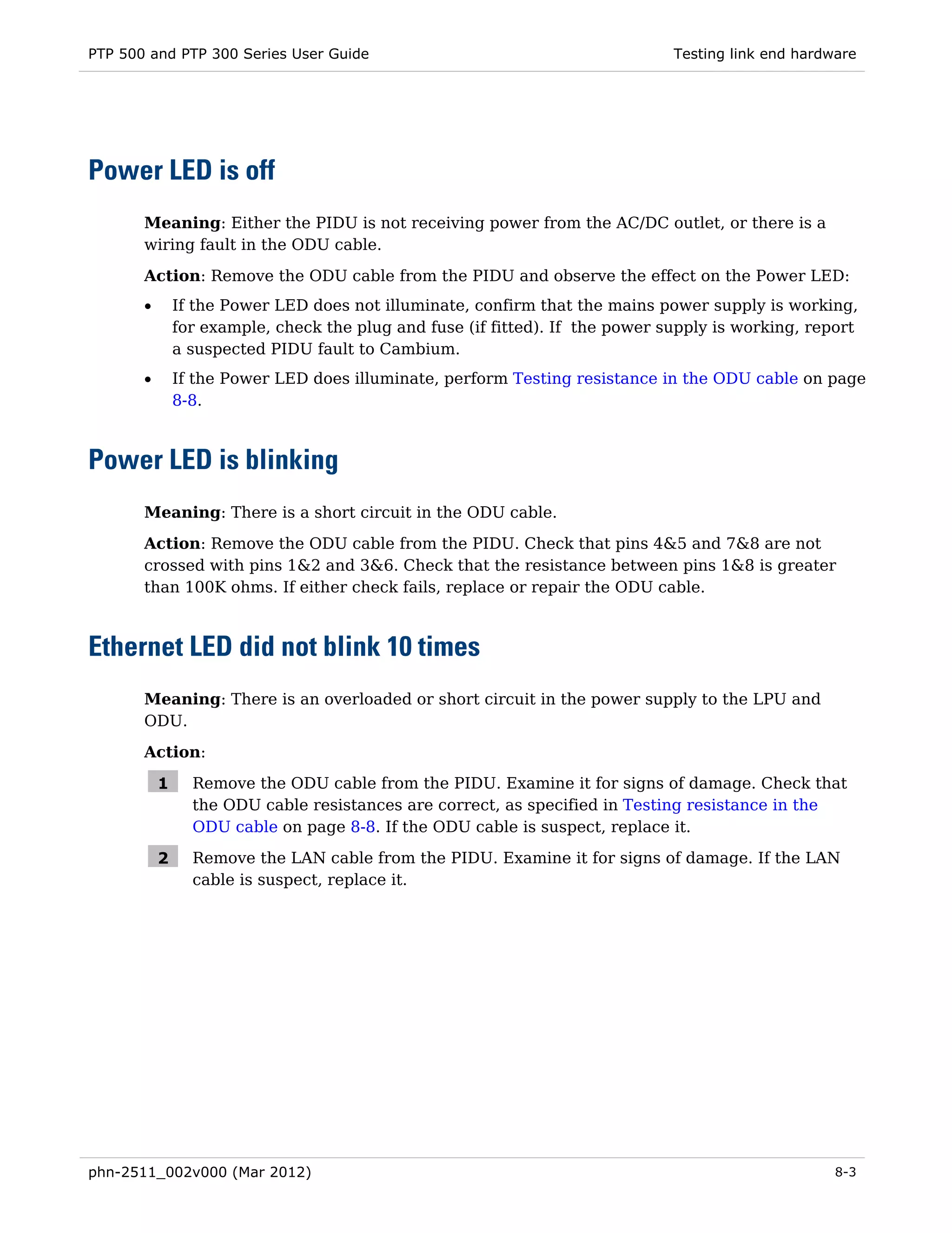 PTP 500 and PTP 300 Series User Guide                                          Testing link end hardware




Power LED is off
       Meaning: Either the PIDU is not receiving power from the AC/DC outlet, or there is a
       wiring fault in the ODU cable.

       Action: Remove the ODU cable from the PIDU and observe the effect on the Power LED:
       •       If the Power LED does not illuminate, confirm that the mains power supply is working,
               for example, check the plug and fuse (if fitted). If the power supply is working, report
               a suspected PIDU fault to Cambium.
       •       If the Power LED does illuminate, perform Testing resistance in the ODU cable on page
               8-8.



Power LED is blinking
       Meaning: There is a short circuit in the ODU cable.
       Action: Remove the ODU cable from the PIDU. Check that pins 4&5 and 7&8 are not
       crossed with pins 1&2 and 3&6. Check that the resistance between pins 1&8 is greater
       than 100K ohms. If either check fails, replace or repair the ODU cable.



Ethernet LED did not blink 10 times
       Meaning: There is an overloaded or short circuit in the power supply to the LPU and
       ODU.

       Action:

           1     Remove the ODU cable from the PIDU. Examine it for signs of damage. Check that
                 the ODU cable resistances are correct, as specified in Testing resistance in the
                 ODU cable on page 8-8. If the ODU cable is suspect, replace it.

           2     Remove the LAN cable from the PIDU. Examine it for signs of damage. If the LAN
                 cable is suspect, replace it.




phn-2511_002v000 (Mar 2012)                                                                          8-3
 