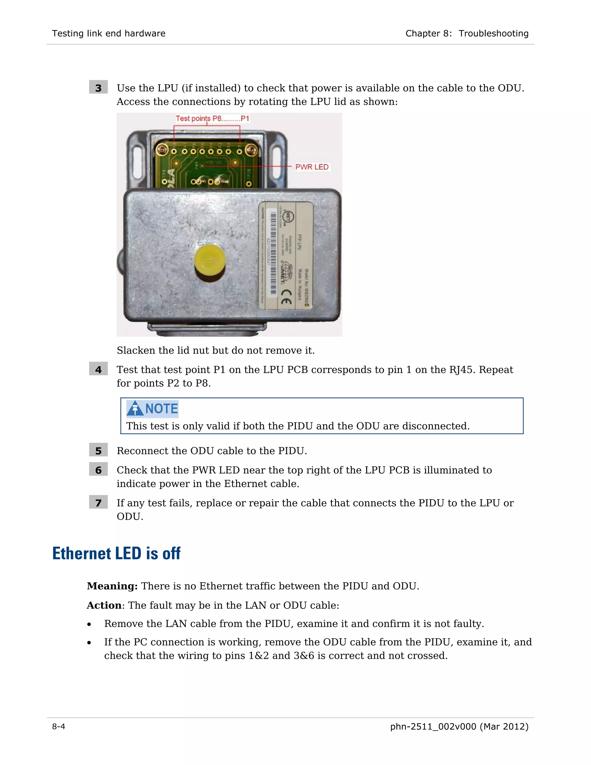 Testing link end hardware                                                    Chapter 8: Troubleshooting




           3     Use the LPU (if installed) to check that power is available on the cable to the ODU.
                 Access the connections by rotating the LPU lid as shown:




                 Slacken the lid nut but do not remove it.

           4     Test that test point P1 on the LPU PCB corresponds to pin 1 on the RJ45. Repeat
                 for points P2 to P8.



                   This test is only valid if both the PIDU and the ODU are disconnected.

           5     Reconnect the ODU cable to the PIDU.

           6     Check that the PWR LED near the top right of the LPU PCB is illuminated to
                 indicate power in the Ethernet cable.

           7     If any test fails, replace or repair the cable that connects the PIDU to the LPU or
                 ODU.



Ethernet LED is off
       Meaning: There is no Ethernet traffic between the PIDU and ODU.
       Action: The fault may be in the LAN or ODU cable:
       •       Remove the LAN cable from the PIDU, examine it and confirm it is not faulty.
       •       If the PC connection is working, remove the ODU cable from the PIDU, examine it, and
               check that the wiring to pins 1&2 and 3&6 is correct and not crossed.




8-4                                                                       phn-2511_002v000 (Mar 2012)
 