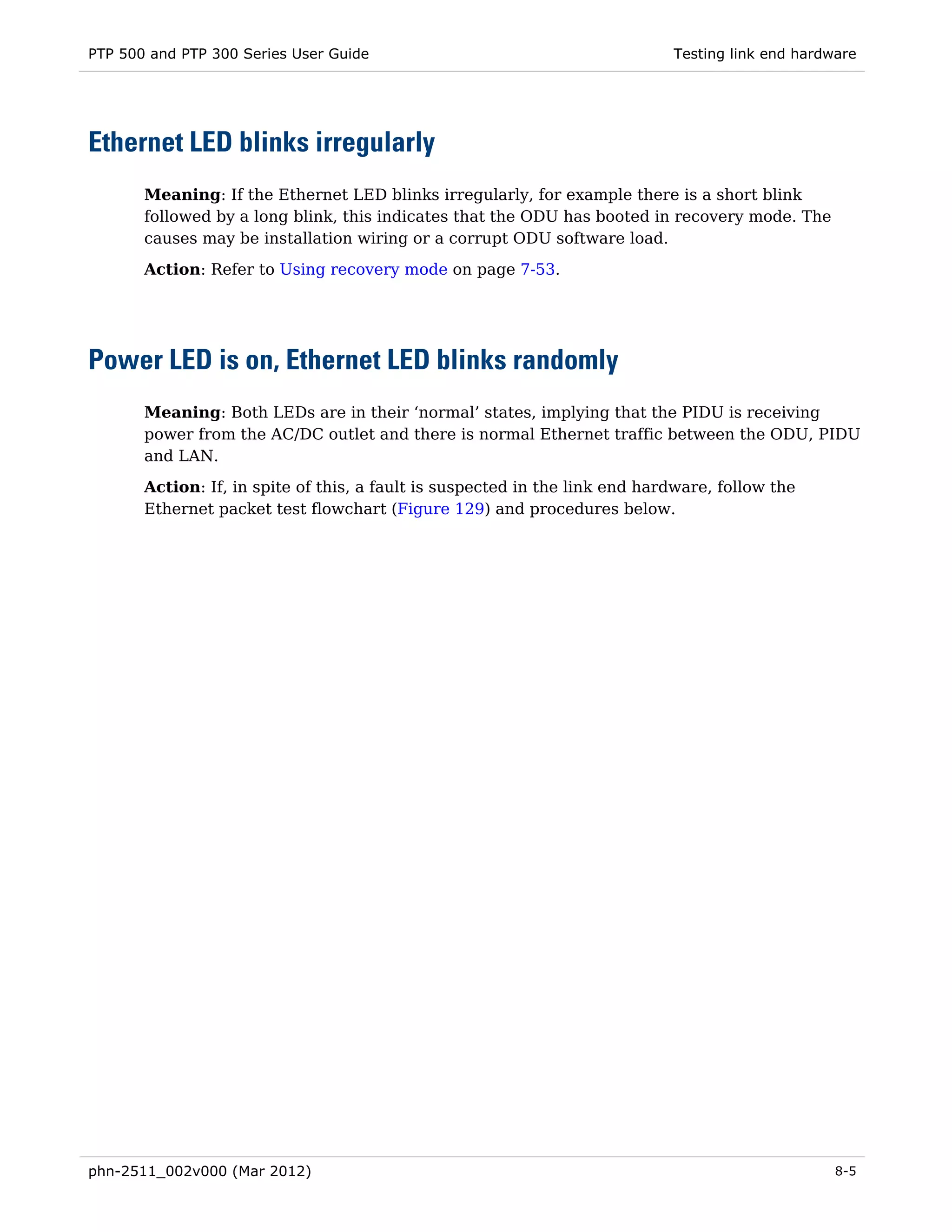 PTP 500 and PTP 300 Series User Guide                                        Testing link end hardware




Ethernet LED blinks irregularly
       Meaning: If the Ethernet LED blinks irregularly, for example there is a short blink
       followed by a long blink, this indicates that the ODU has booted in recovery mode. The
       causes may be installation wiring or a corrupt ODU software load.
       Action: Refer to Using recovery mode on page 7-53.




Power LED is on, Ethernet LED blinks randomly
       Meaning: Both LEDs are in their ‘normal’ states, implying that the PIDU is receiving
       power from the AC/DC outlet and there is normal Ethernet traffic between the ODU, PIDU
       and LAN.
       Action: If, in spite of this, a fault is suspected in the link end hardware, follow the
       Ethernet packet test flowchart (Figure 129) and procedures below.




phn-2511_002v000 (Mar 2012)                                                                        8-5
 