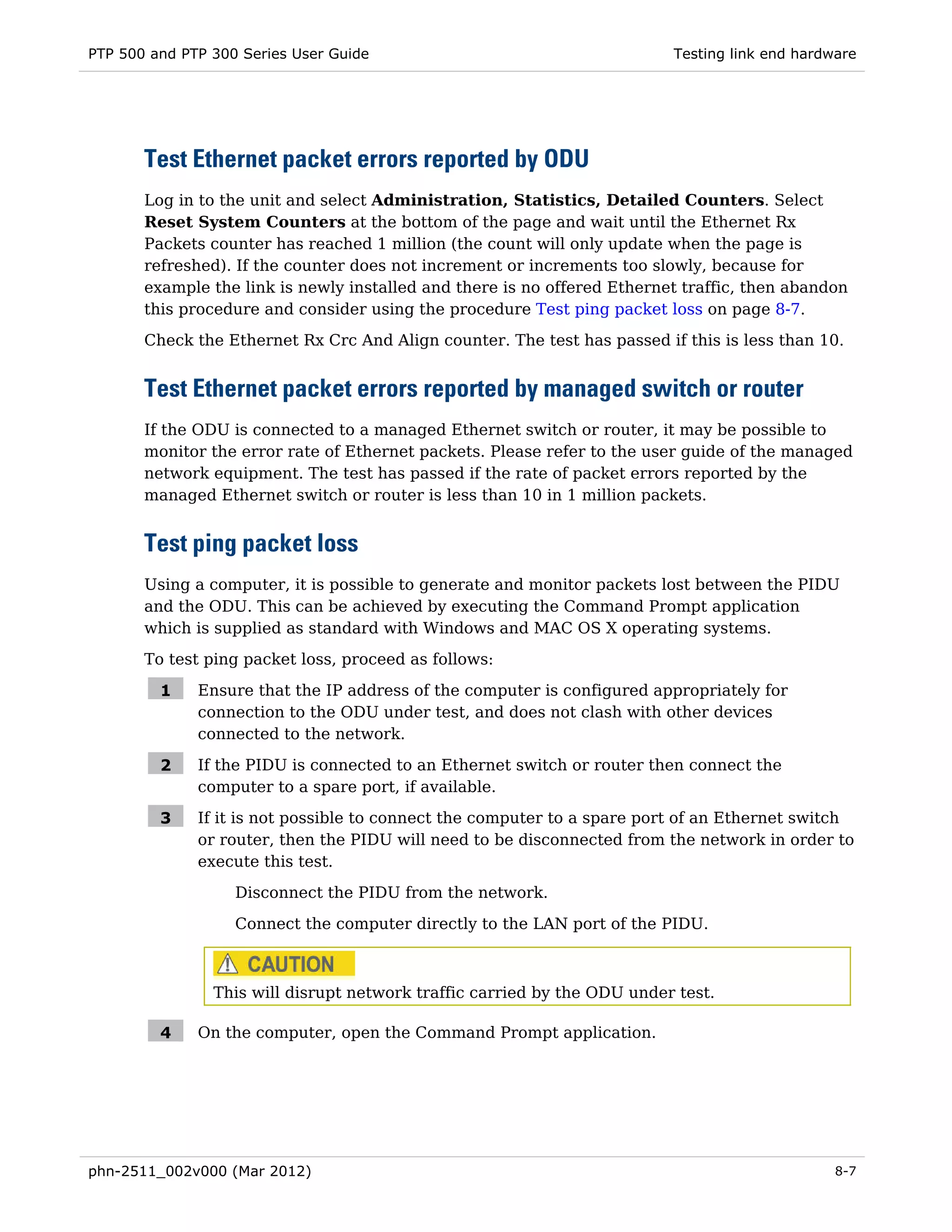 PTP 500 and PTP 300 Series User Guide                                     Testing link end hardware




       Test Ethernet packet errors reported by ODU
       Log in to the unit and select Administration, Statistics, Detailed Counters. Select
       Reset System Counters at the bottom of the page and wait until the Ethernet Rx
       Packets counter has reached 1 million (the count will only update when the page is
       refreshed). If the counter does not increment or increments too slowly, because for
       example the link is newly installed and there is no offered Ethernet traffic, then abandon
       this procedure and consider using the procedure Test ping packet loss on page 8-7.
       Check the Ethernet Rx Crc And Align counter. The test has passed if this is less than 10.


       Test Ethernet packet errors reported by managed switch or router
       If the ODU is connected to a managed Ethernet switch or router, it may be possible to
       monitor the error rate of Ethernet packets. Please refer to the user guide of the managed
       network equipment. The test has passed if the rate of packet errors reported by the
       managed Ethernet switch or router is less than 10 in 1 million packets.


       Test ping packet loss
       Using a computer, it is possible to generate and monitor packets lost between the PIDU
       and the ODU. This can be achieved by executing the Command Prompt application
       which is supplied as standard with Windows and MAC OS X operating systems.
       To test ping packet loss, proceed as follows:

         1    Ensure that the IP address of the computer is configured appropriately for
              connection to the ODU under test, and does not clash with other devices
              connected to the network.

         2    If the PIDU is connected to an Ethernet switch or router then connect the
              computer to a spare port, if available.

         3    If it is not possible to connect the computer to a spare port of an Ethernet switch
              or router, then the PIDU will need to be disconnected from the network in order to
              execute this test.
                   Disconnect the PIDU from the network.

                   Connect the computer directly to the LAN port of the PIDU.



                This will disrupt network traffic carried by the ODU under test.

         4    On the computer, open the Command Prompt application.




phn-2511_002v000 (Mar 2012)                                                                     8-7
 