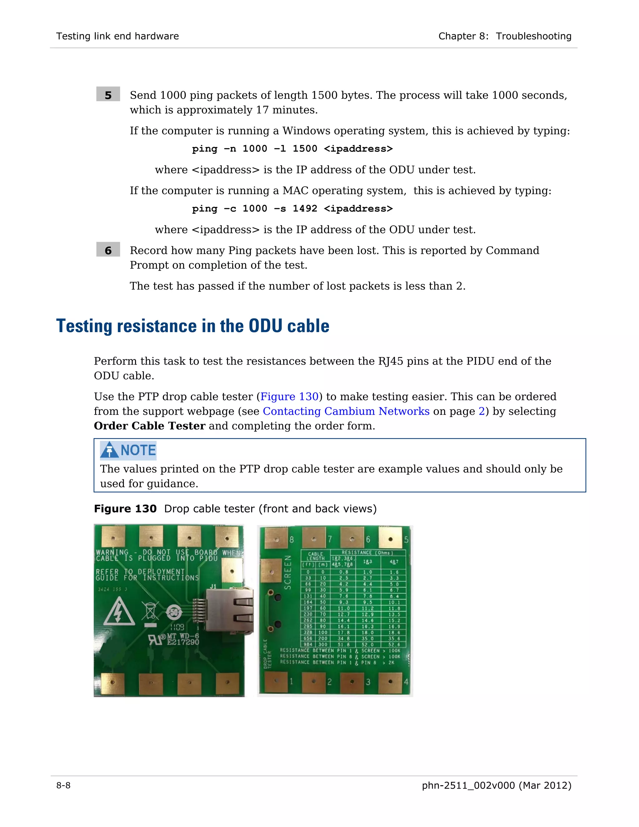 Testing link end hardware                                                Chapter 8: Troubleshooting




         5    Send 1000 ping packets of length 1500 bytes. The process will take 1000 seconds,
              which is approximately 17 minutes.
              If the computer is running a Windows operating system, this is achieved by typing:
                            ping –n 1000 –l 1500 <ipaddress>

                    where <ipaddress> is the IP address of the ODU under test.
              If the computer is running a MAC operating system, this is achieved by typing:
                            ping –c 1000 –s 1492 <ipaddress>

                    where <ipaddress> is the IP address of the ODU under test.

         6    Record how many Ping packets have been lost. This is reported by Command
              Prompt on completion of the test.
              The test has passed if the number of lost packets is less than 2.



Testing resistance in the ODU cable
       Perform this task to test the resistances between the RJ45 pins at the PIDU end of the
       ODU cable.
       Use the PTP drop cable tester (Figure 130) to make testing easier. This can be ordered
       from the support webpage (see Contacting Cambium Networks on page 2) by selecting
       Order Cable Tester and completing the order form.



        The values printed on the PTP drop cable tester are example values and should only be
        used for guidance.

       Figure 130 Drop cable tester (front and back views)




8-8                                                                   phn-2511_002v000 (Mar 2012)
 