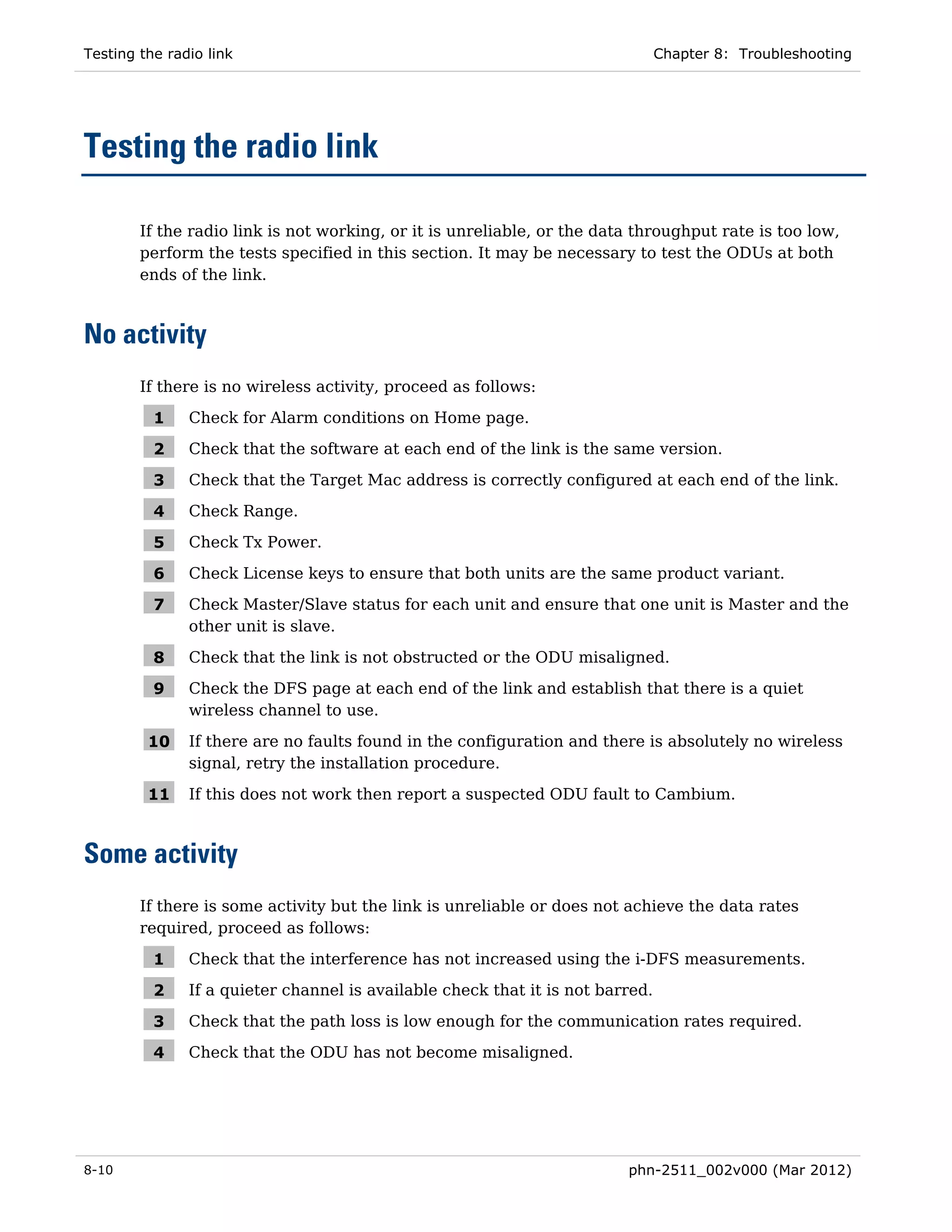 Testing the radio link                                                          Chapter 8: Troubleshooting




Testing the radio link

        If the radio link is not working, or it is unreliable, or the data throughput rate is too low,
        perform the tests specified in this section. It may be necessary to test the ODUs at both
        ends of the link.



No activity
        If there is no wireless activity, proceed as follows:

          1    Check for Alarm conditions on Home page.

          2    Check that the software at each end of the link is the same version.

          3    Check that the Target Mac address is correctly configured at each end of the link.

          4    Check Range.

          5    Check Tx Power.

          6    Check License keys to ensure that both units are the same product variant.

          7    Check Master/Slave status for each unit and ensure that one unit is Master and the
               other unit is slave.

          8    Check that the link is not obstructed or the ODU misaligned.

          9    Check the DFS page at each end of the link and establish that there is a quiet
               wireless channel to use.

         10    If there are no faults found in the configuration and there is absolutely no wireless
               signal, retry the installation procedure.

         11    If this does not work then report a suspected ODU fault to Cambium.



Some activity
        If there is some activity but the link is unreliable or does not achieve the data rates
        required, proceed as follows:

          1    Check that the interference has not increased using the i-DFS measurements.

          2    If a quieter channel is available check that it is not barred.

          3    Check that the path loss is low enough for the communication rates required.

          4    Check that the ODU has not become misaligned.




8-10                                                                     phn-2511_002v000 (Mar 2012)
 