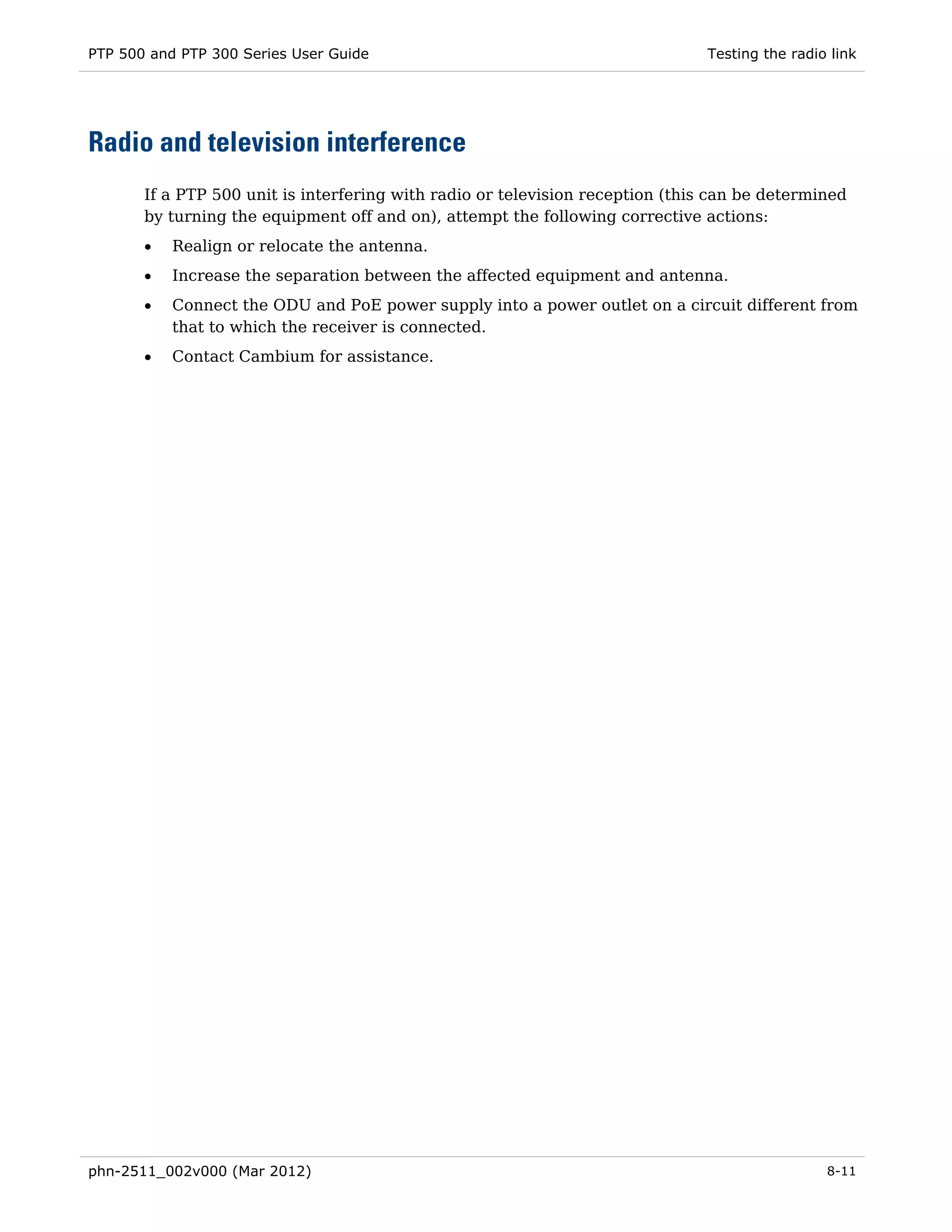 PTP 500 and PTP 300 Series User Guide                                          Testing the radio link




Radio and television interference
       If a PTP 500 unit is interfering with radio or television reception (this can be determined
       by turning the equipment off and on), attempt the following corrective actions:
       •   Realign or relocate the antenna.
       •   Increase the separation between the affected equipment and antenna.
       •   Connect the ODU and PoE power supply into a power outlet on a circuit different from
           that to which the receiver is connected.
       •   Contact Cambium for assistance.




phn-2511_002v000 (Mar 2012)                                                                     8-11
 