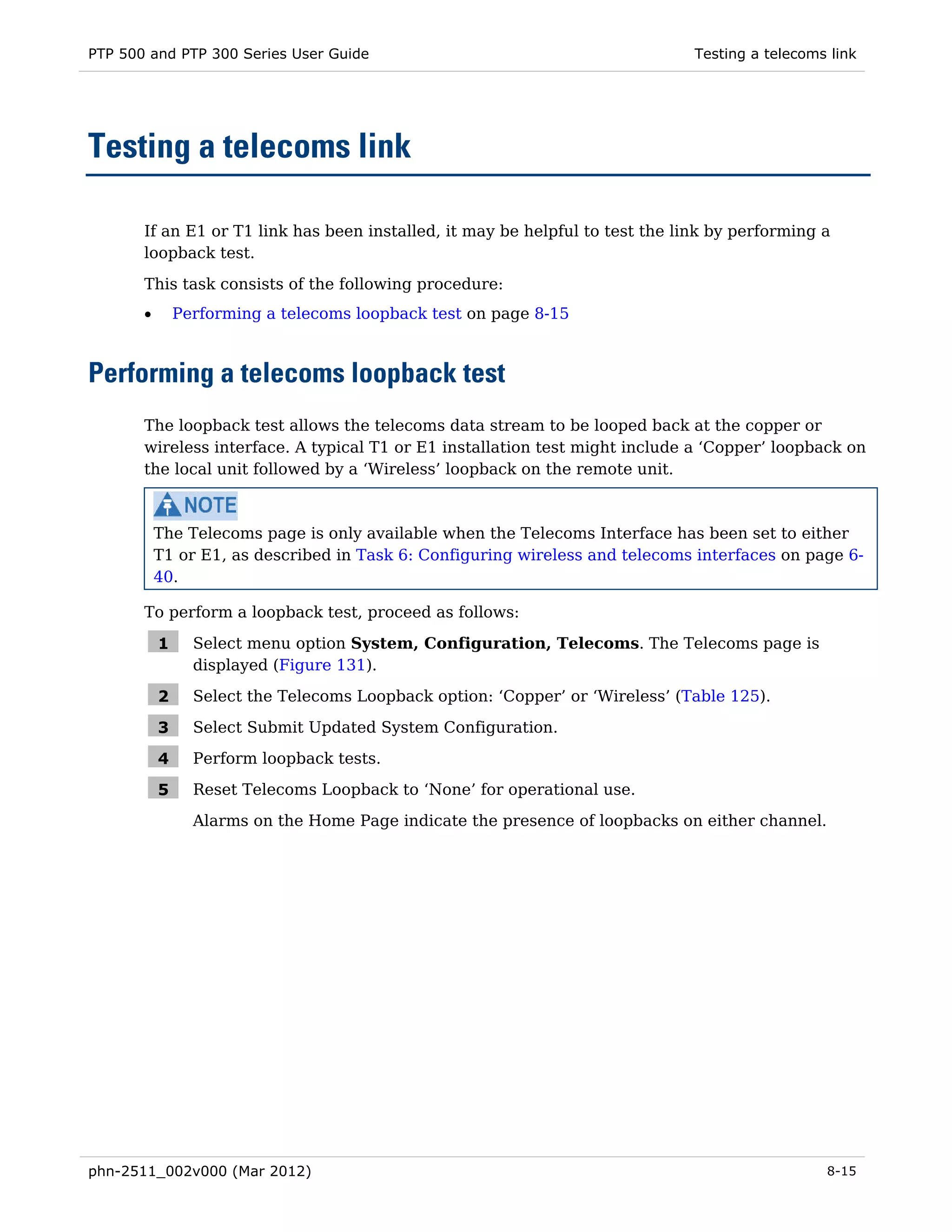 PTP 500 and PTP 300 Series User Guide                                          Testing a telecoms link




Testing a telecoms link

       If an E1 or T1 link has been installed, it may be helpful to test the link by performing a
       loopback test.

       This task consists of the following procedure:
       •       Performing a telecoms loopback test on page 8-15



Performing a telecoms loopback test
       The loopback test allows the telecoms data stream to be looped back at the copper or
       wireless interface. A typical T1 or E1 installation test might include a ‘Copper’ loopback on
       the local unit followed by a ‘Wireless’ loopback on the remote unit.



           The Telecoms page is only available when the Telecoms Interface has been set to either
           T1 or E1, as described in Task 6: Configuring wireless and telecoms interfaces on page 6-
           40.

       To perform a loopback test, proceed as follows:

           1     Select menu option System, Configuration, Telecoms. The Telecoms page is
                 displayed (Figure 131).

           2     Select the Telecoms Loopback option: ‘Copper’ or ‘Wireless’ (Table 125).

           3     Select Submit Updated System Configuration.

           4     Perform loopback tests.

           5     Reset Telecoms Loopback to ‘None’ for operational use.
                 Alarms on the Home Page indicate the presence of loopbacks on either channel.




phn-2511_002v000 (Mar 2012)                                                                      8-15
 