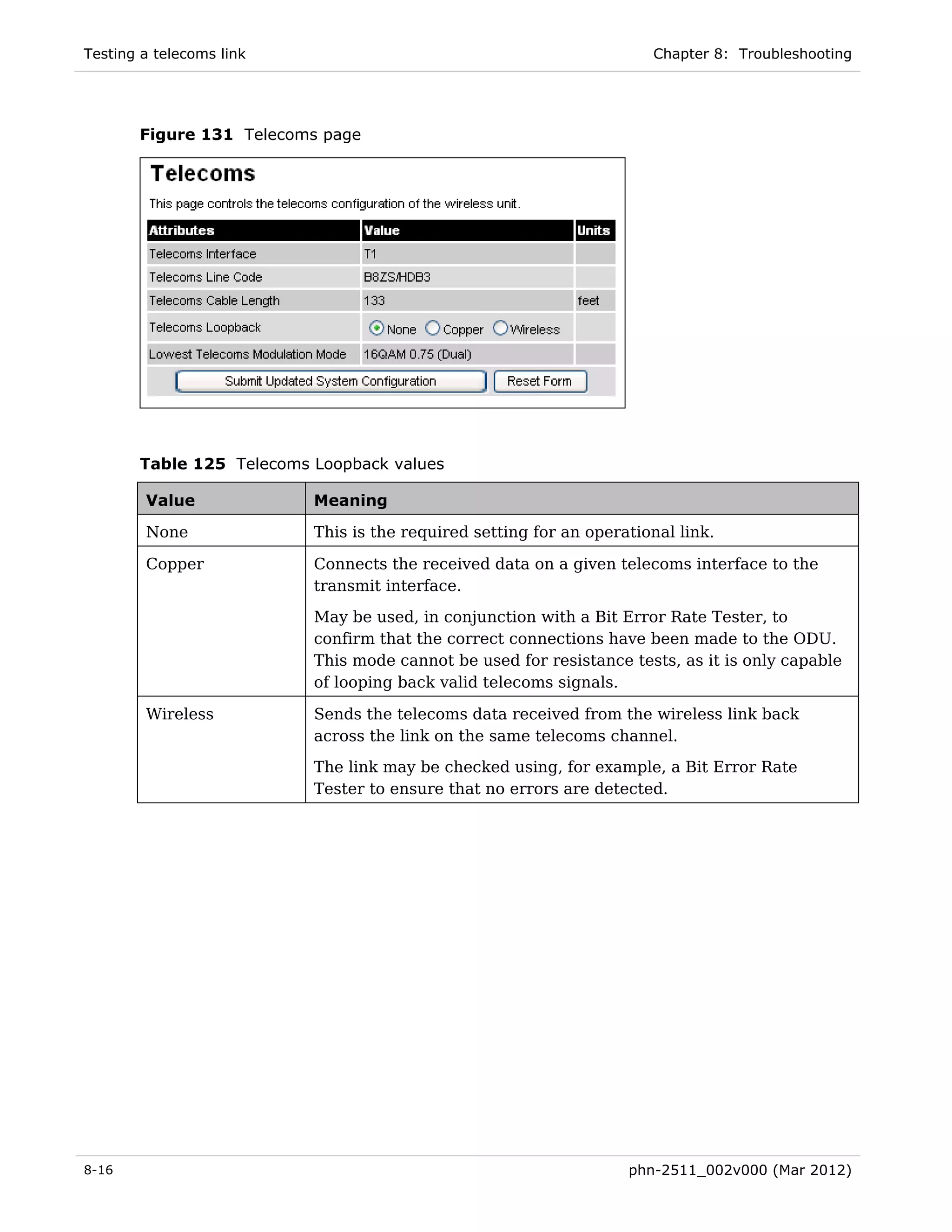 Testing a telecoms link                                               Chapter 8: Troubleshooting




       Figure 131 Telecoms page




       Table 125 Telecoms Loopback values

        Value             Meaning

        None              This is the required setting for an operational link.

        Copper            Connects the received data on a given telecoms interface to the
                          transmit interface.

                          May be used, in conjunction with a Bit Error Rate Tester, to
                          confirm that the correct connections have been made to the ODU.
                          This mode cannot be used for resistance tests, as it is only capable
                          of looping back valid telecoms signals.

        Wireless          Sends the telecoms data received from the wireless link back
                          across the link on the same telecoms channel.
                          The link may be checked using, for example, a Bit Error Rate
                          Tester to ensure that no errors are detected.




8-16                                                               phn-2511_002v000 (Mar 2012)
 