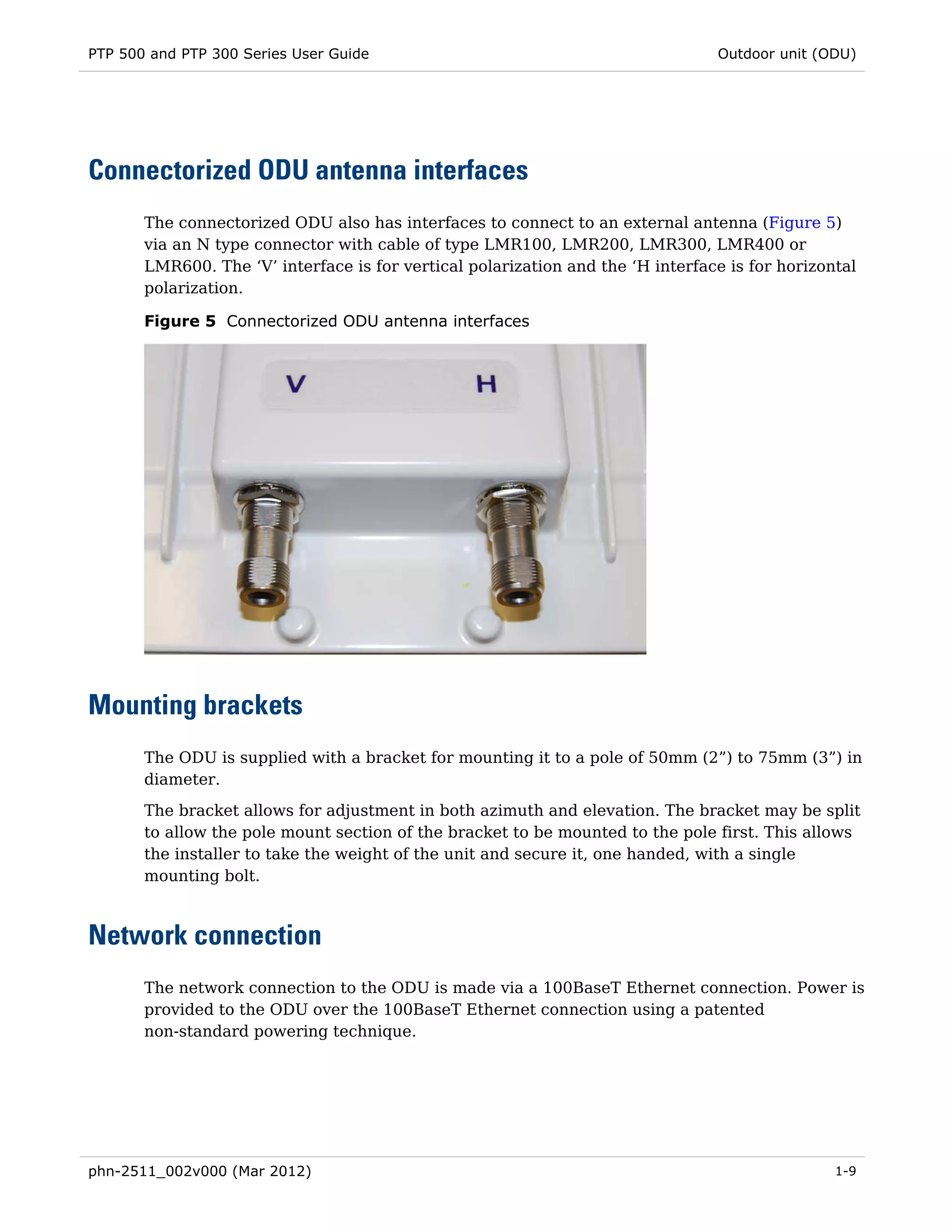 PTP 500 and PTP 300 Series User Guide                                            Outdoor unit (ODU)




Connectorized ODU antenna interfaces
       The connectorized ODU also has interfaces to connect to an external antenna (Figure 5)
       via an N type connector with cable of type LMR100, LMR200, LMR300, LMR400 or
       LMR600. The ‘V’ interface is for vertical polarization and the ‘H interface is for horizontal
       polarization.

       Figure 5 Connectorized ODU antenna interfaces




Mounting brackets
       The ODU is supplied with a bracket for mounting it to a pole of 50mm (2”) to 75mm (3”) in
       diameter.
       The bracket allows for adjustment in both azimuth and elevation. The bracket may be split
       to allow the pole mount section of the bracket to be mounted to the pole first. This allows
       the installer to take the weight of the unit and secure it, one handed, with a single
       mounting bolt.



Network connection
       The network connection to the ODU is made via a 100BaseT Ethernet connection. Power is
       provided to the ODU over the 100BaseT Ethernet connection using a patented
       non-standard powering technique.




phn-2511_002v000 (Mar 2012)                                                                      1-9
 