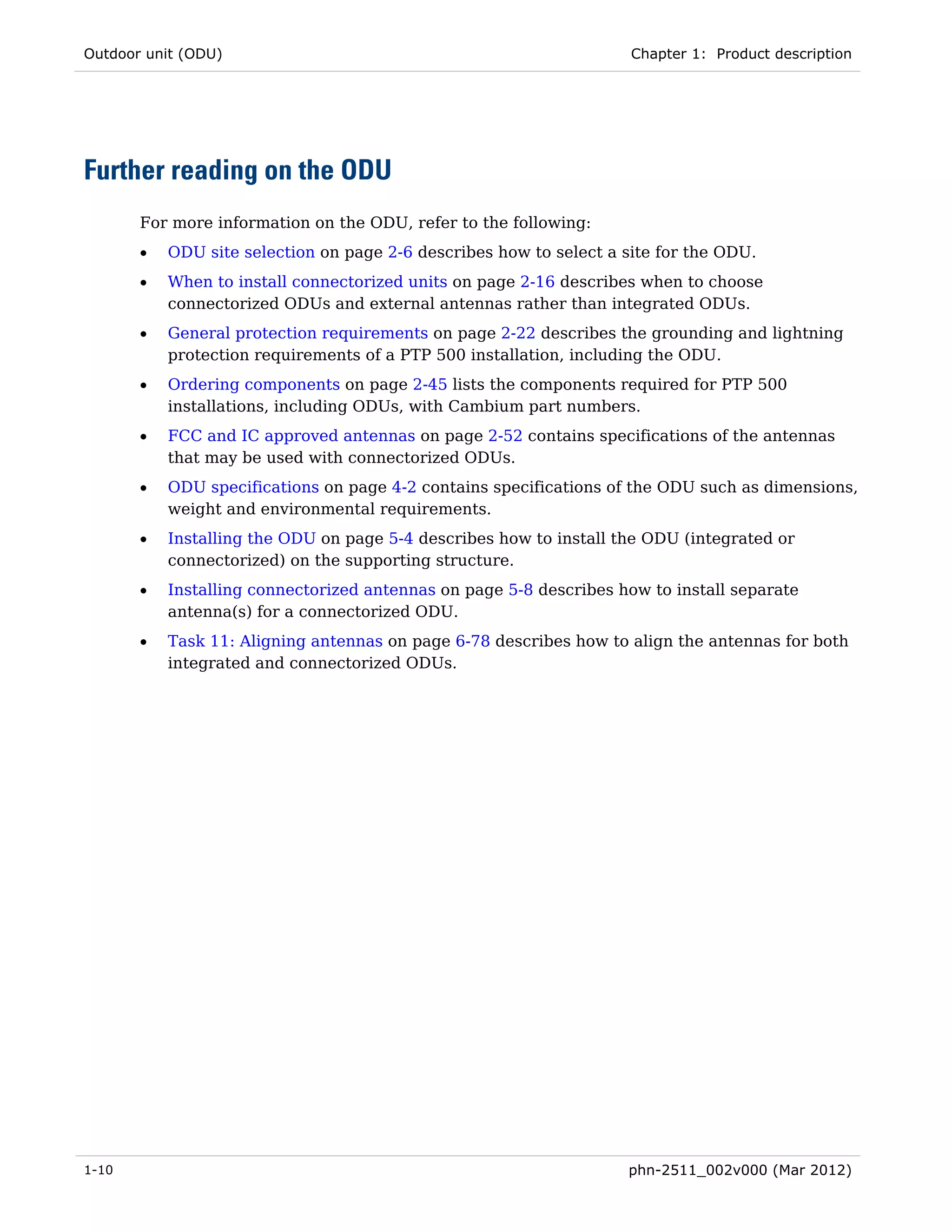 Outdoor unit (ODU)                                                   Chapter 1: Product description




Further reading on the ODU
       For more information on the ODU, refer to the following:
       •   ODU site selection on page 2-6 describes how to select a site for the ODU.
       •   When to install connectorized units on page 2-16 describes when to choose
           connectorized ODUs and external antennas rather than integrated ODUs.
       •   General protection requirements on page 2-22 describes the grounding and lightning
           protection requirements of a PTP 500 installation, including the ODU.
       •   Ordering components on page 2-45 lists the components required for PTP 500
           installations, including ODUs, with Cambium part numbers.
       •   FCC and IC approved antennas on page 2-52 contains specifications of the antennas
           that may be used with connectorized ODUs.
       •   ODU specifications on page 4-2 contains specifications of the ODU such as dimensions,
           weight and environmental requirements.
       •   Installing the ODU on page 5-4 describes how to install the ODU (integrated or
           connectorized) on the supporting structure.
       •   Installing connectorized antennas on page 5-8 describes how to install separate
           antenna(s) for a connectorized ODU.
       •   Task 11: Aligning antennas on page 6-78 describes how to align the antennas for both
           integrated and connectorized ODUs.




1-10                                                                phn-2511_002v000 (Mar 2012)
 