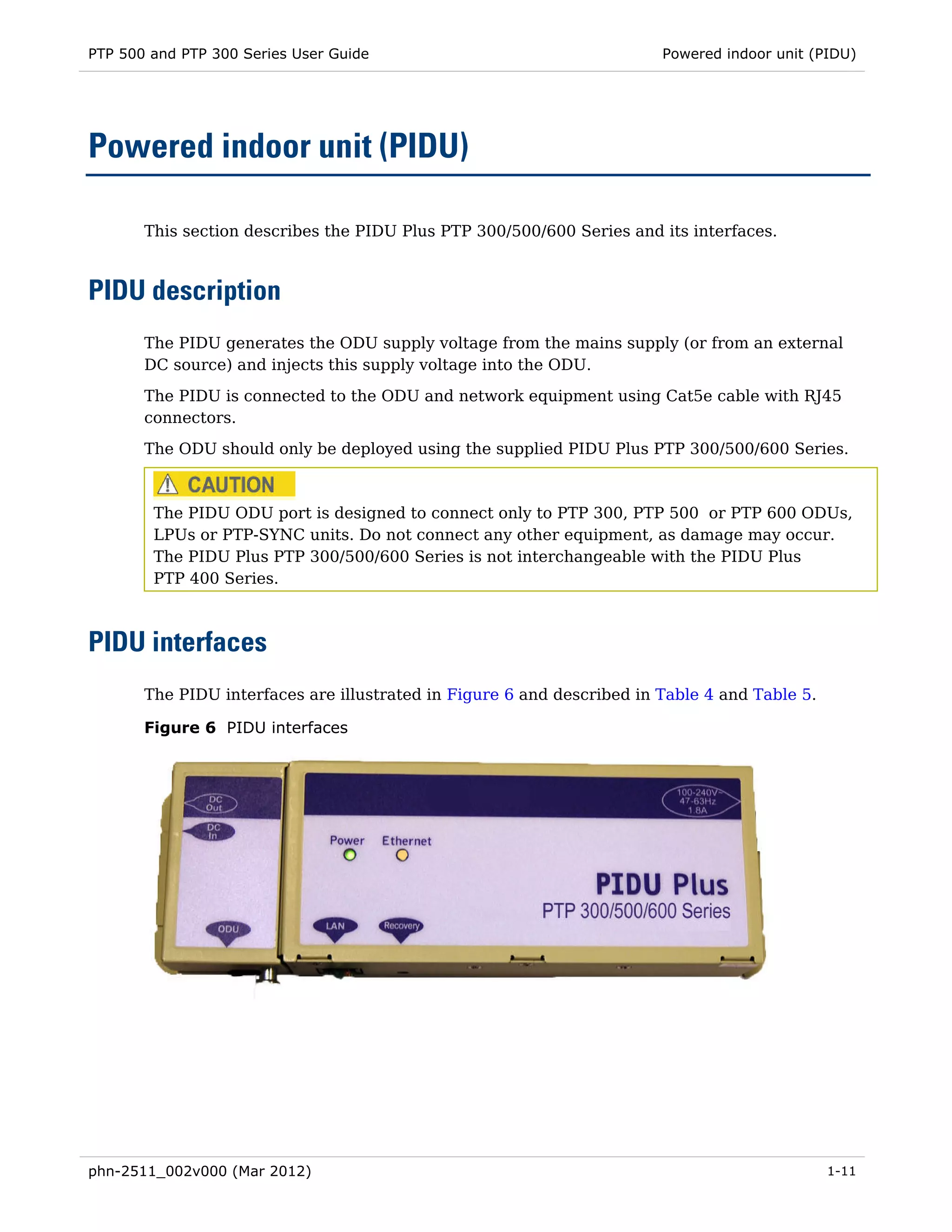 PTP 500 and PTP 300 Series User Guide                                   Powered indoor unit (PIDU)




Powered indoor unit (PIDU)

       This section describes the PIDU Plus PTP 300/500/600 Series and its interfaces.



PIDU description
       The PIDU generates the ODU supply voltage from the mains supply (or from an external
       DC source) and injects this supply voltage into the ODU.

       The PIDU is connected to the ODU and network equipment using Cat5e cable with RJ45
       connectors.
       The ODU should only be deployed using the supplied PIDU Plus PTP 300/500/600 Series.



        The PIDU ODU port is designed to connect only to PTP 300, PTP 500 or PTP 600 ODUs,
        LPUs or PTP-SYNC units. Do not connect any other equipment, as damage may occur.
        The PIDU Plus PTP 300/500/600 Series is not interchangeable with the PIDU Plus
        PTP 400 Series.



PIDU interfaces
       The PIDU interfaces are illustrated in Figure 6 and described in Table 4 and Table 5.

       Figure 6 PIDU interfaces




phn-2511_002v000 (Mar 2012)                                                                    1-11
 