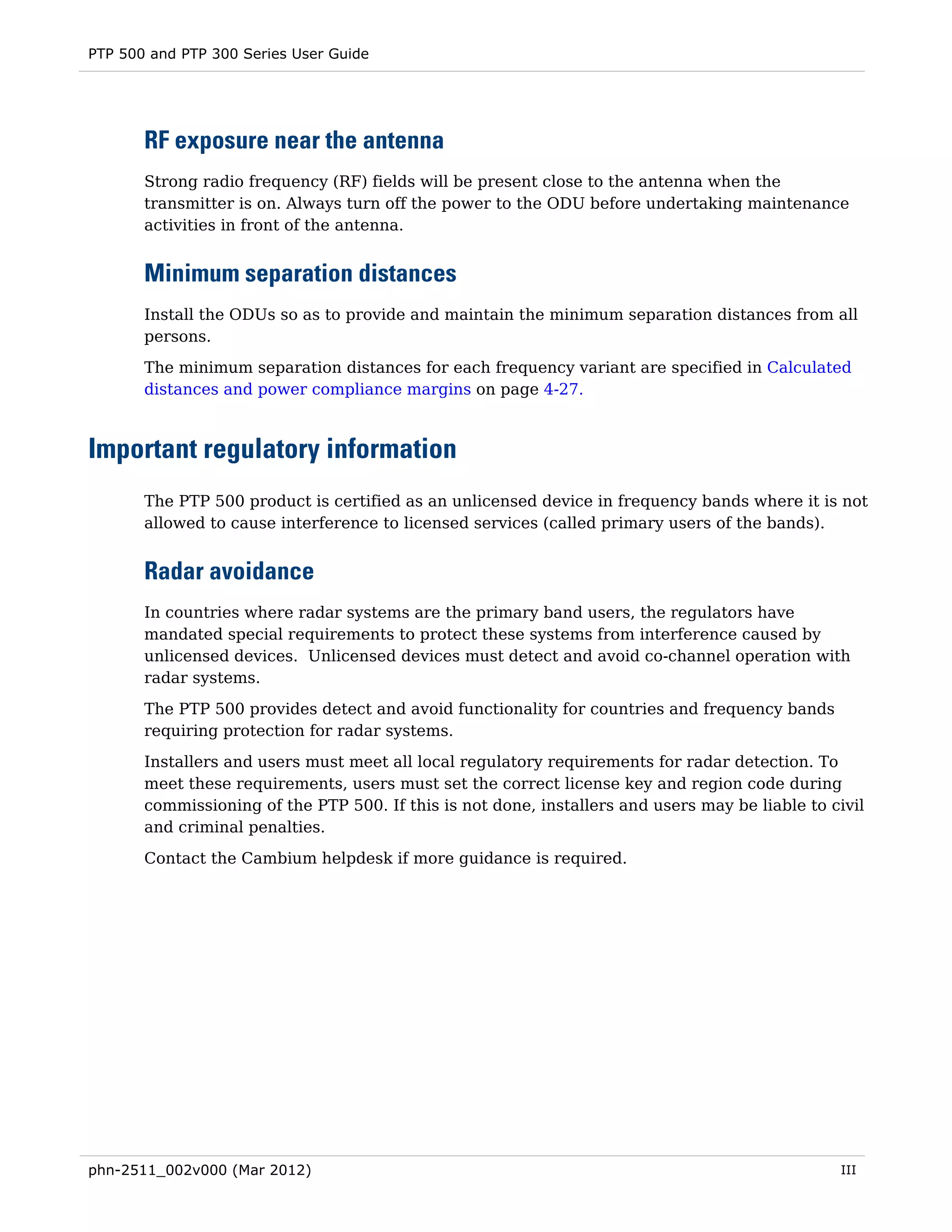 PTP 500 and PTP 300 Series User Guide




       RF exposure near the antenna
       Strong radio frequency (RF) fields will be present close to the antenna when the
       transmitter is on. Always turn off the power to the ODU before undertaking maintenance
       activities in front of the antenna.


       Minimum separation distances
       Install the ODUs so as to provide and maintain the minimum separation distances from all
       persons.
       The minimum separation distances for each frequency variant are specified in Calculated
       distances and power compliance margins on page 4-27.



Important regulatory information
       The PTP 500 product is certified as an unlicensed device in frequency bands where it is not
       allowed to cause interference to licensed services (called primary users of the bands).


       Radar avoidance
       In countries where radar systems are the primary band users, the regulators have
       mandated special requirements to protect these systems from interference caused by
       unlicensed devices. Unlicensed devices must detect and avoid co-channel operation with
       radar systems.

       The PTP 500 provides detect and avoid functionality for countries and frequency bands
       requiring protection for radar systems.
       Installers and users must meet all local regulatory requirements for radar detection. To
       meet these requirements, users must set the correct license key and region code during
       commissioning of the PTP 500. If this is not done, installers and users may be liable to civil
       and criminal penalties.

       Contact the Cambium helpdesk if more guidance is required.




phn-2511_002v000 (Mar 2012)                                                                      III
 