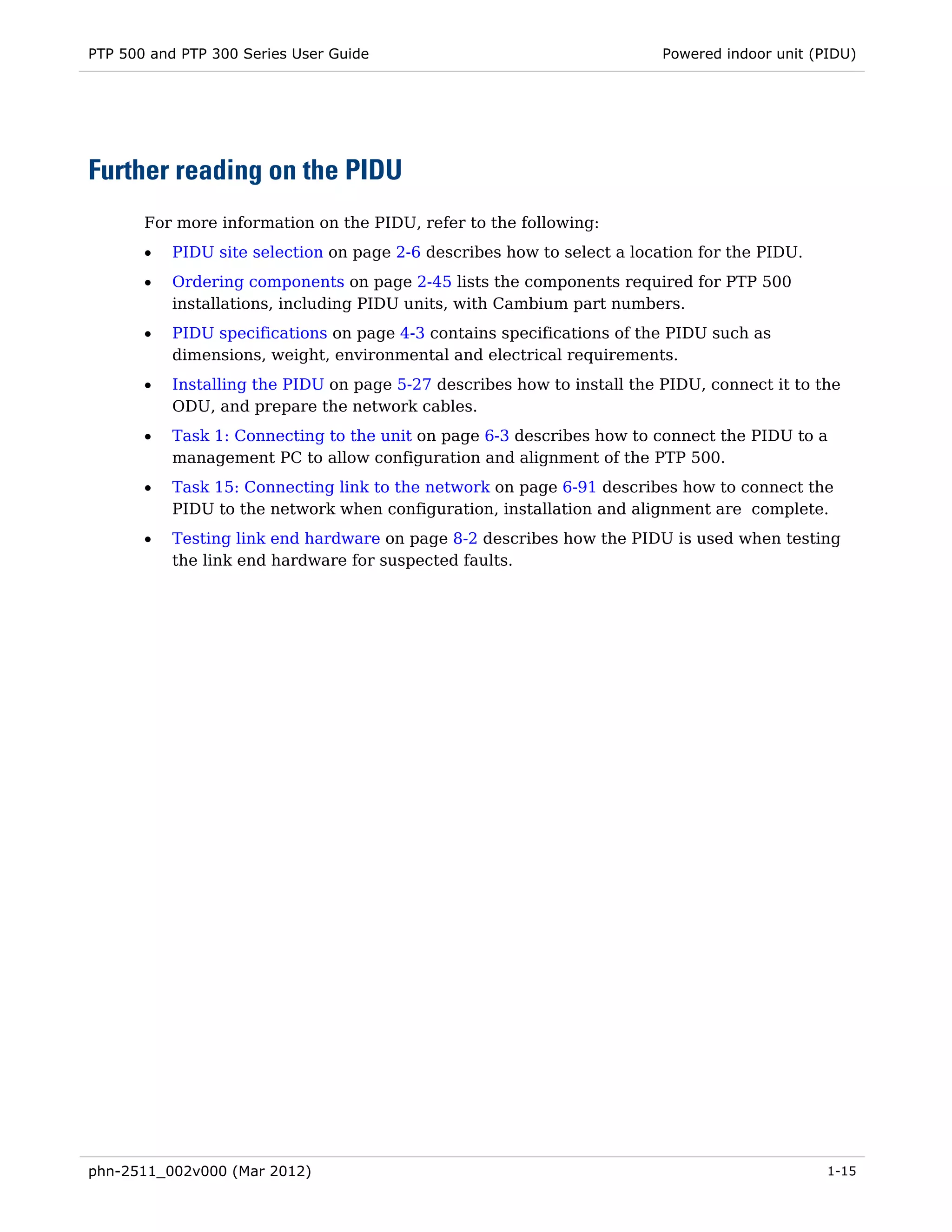 PTP 500 and PTP 300 Series User Guide                                    Powered indoor unit (PIDU)




Further reading on the PIDU
       For more information on the PIDU, refer to the following:
       •   PIDU site selection on page 2-6 describes how to select a location for the PIDU.
       •   Ordering components on page 2-45 lists the components required for PTP 500
           installations, including PIDU units, with Cambium part numbers.
       •   PIDU specifications on page 4-3 contains specifications of the PIDU such as
           dimensions, weight, environmental and electrical requirements.
       •   Installing the PIDU on page 5-27 describes how to install the PIDU, connect it to the
           ODU, and prepare the network cables.
       •   Task 1: Connecting to the unit on page 6-3 describes how to connect the PIDU to a
           management PC to allow configuration and alignment of the PTP 500.
       •   Task 15: Connecting link to the network on page 6-91 describes how to connect the
           PIDU to the network when configuration, installation and alignment are complete.
       •   Testing link end hardware on page 8-2 describes how the PIDU is used when testing
           the link end hardware for suspected faults.




phn-2511_002v000 (Mar 2012)                                                                    1-15
 