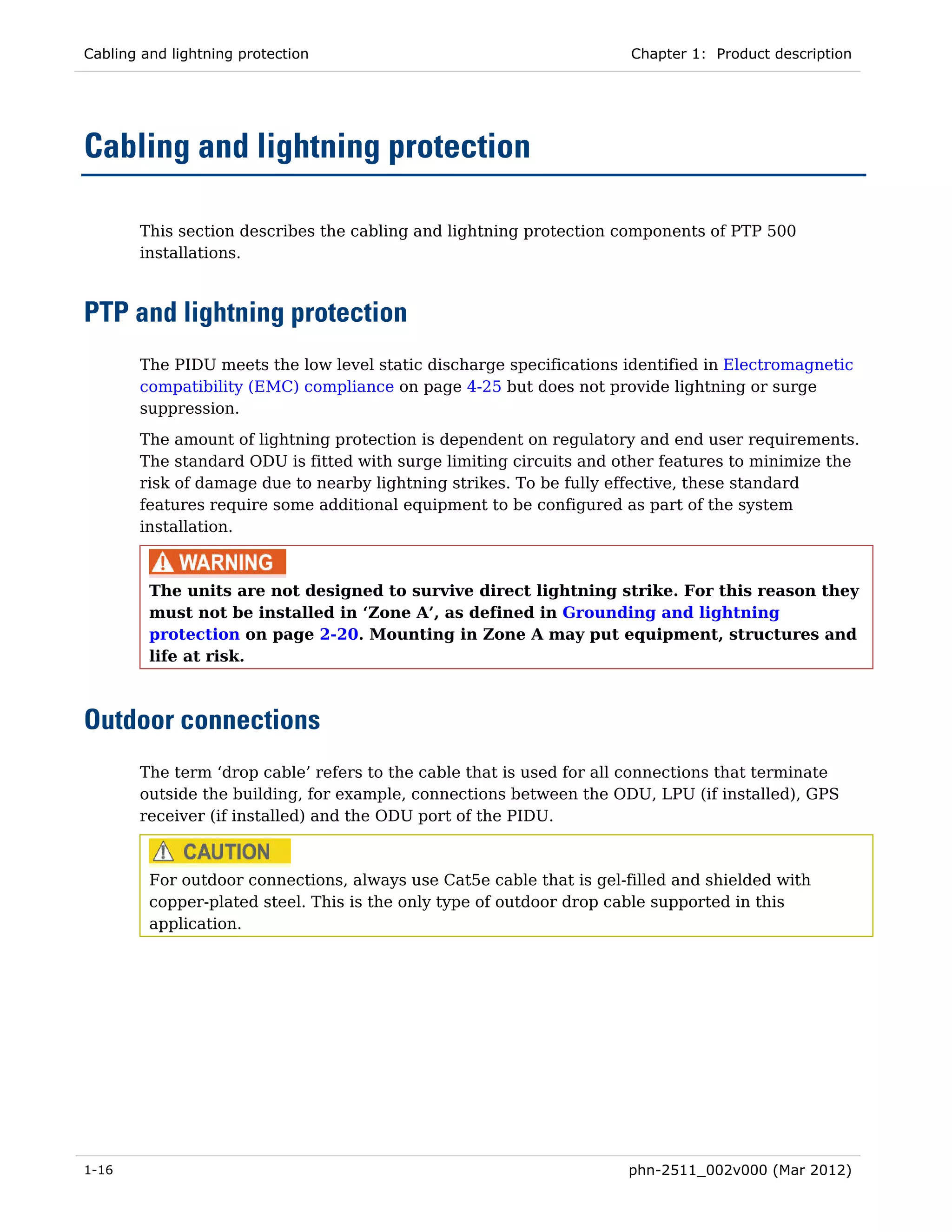 Cabling and lightning protection                                      Chapter 1: Product description




Cabling and lightning protection

       This section describes the cabling and lightning protection components of PTP 500
       installations.



PTP and lightning protection
       The PIDU meets the low level static discharge specifications identified in Electromagnetic
       compatibility (EMC) compliance on page 4-25 but does not provide lightning or surge
       suppression.
       The amount of lightning protection is dependent on regulatory and end user requirements.
       The standard ODU is fitted with surge limiting circuits and other features to minimize the
       risk of damage due to nearby lightning strikes. To be fully effective, these standard
       features require some additional equipment to be configured as part of the system
       installation.



         The units are not designed to survive direct lightning strike. For this reason they
         must not be installed in ‘Zone A’, as defined in Grounding and lightning
         protection on page 2-20. Mounting in Zone A may put equipment, structures and
         life at risk.



Outdoor connections
       The term ‘drop cable’ refers to the cable that is used for all connections that terminate
       outside the building, for example, connections between the ODU, LPU (if installed), GPS
       receiver (if installed) and the ODU port of the PIDU.



         For outdoor connections, always use Cat5e cable that is gel-filled and shielded with
         copper-plated steel. This is the only type of outdoor drop cable supported in this
         application.




1-16                                                                 phn-2511_002v000 (Mar 2012)
 