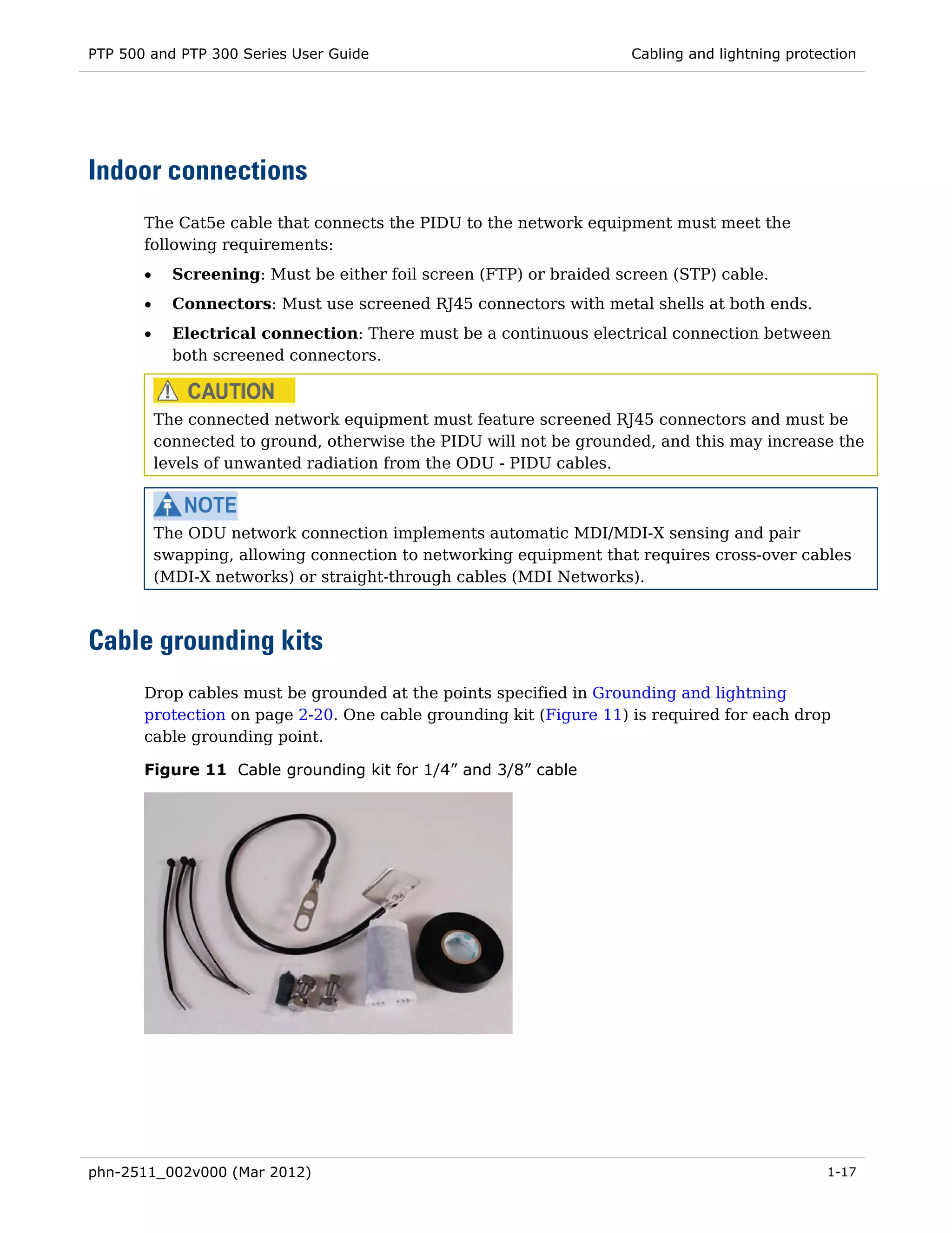 PTP 500 and PTP 300 Series User Guide                                Cabling and lightning protection




Indoor connections
       The Cat5e cable that connects the PIDU to the network equipment must meet the
       following requirements:
       •     Screening: Must be either foil screen (FTP) or braided screen (STP) cable.
       •     Connectors: Must use screened RJ45 connectors with metal shells at both ends.
       •     Electrical connection: There must be a continuous electrical connection between
             both screened connectors.



           The connected network equipment must feature screened RJ45 connectors and must be
           connected to ground, otherwise the PIDU will not be grounded, and this may increase the
           levels of unwanted radiation from the ODU - PIDU cables.



           The ODU network connection implements automatic MDI/MDI-X sensing and pair
           swapping, allowing connection to networking equipment that requires cross-over cables
           (MDI-X networks) or straight-through cables (MDI Networks).



Cable grounding kits
       Drop cables must be grounded at the points specified in Grounding and lightning
       protection on page 2-20. One cable grounding kit (Figure 11) is required for each drop
       cable grounding point.

       Figure 11 Cable grounding kit for 1/4” and 3/8” cable




phn-2511_002v000 (Mar 2012)                                                                     1-17
 