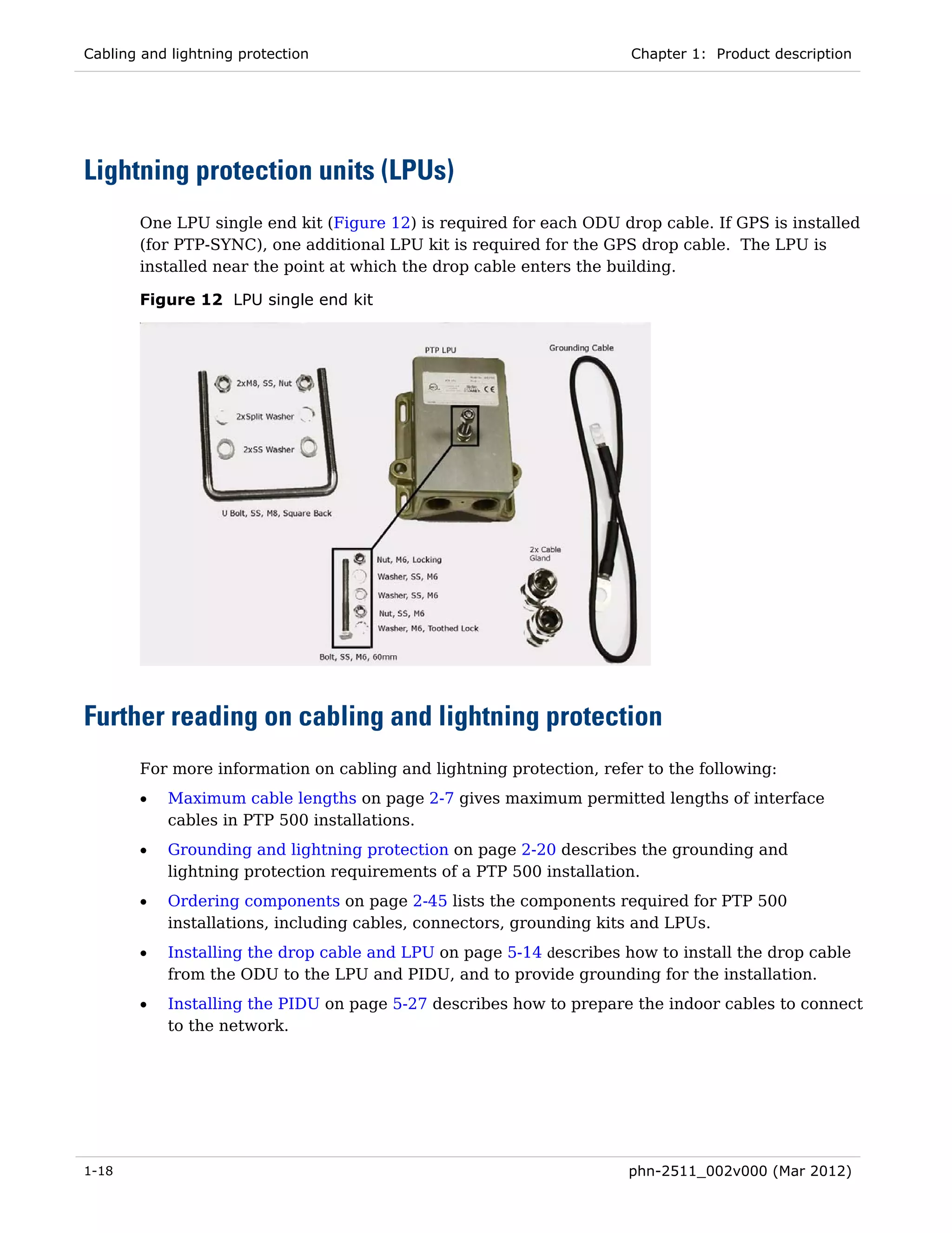 Cabling and lightning protection                                     Chapter 1: Product description




Lightning protection units (LPUs)
       One LPU single end kit (Figure 12) is required for each ODU drop cable. If GPS is installed
       (for PTP-SYNC), one additional LPU kit is required for the GPS drop cable. The LPU is
       installed near the point at which the drop cable enters the building.

       Figure 12 LPU single end kit




Further reading on cabling and lightning protection
       For more information on cabling and lightning protection, refer to the following:
       •   Maximum cable lengths on page 2-7 gives maximum permitted lengths of interface
           cables in PTP 500 installations.
       •   Grounding and lightning protection on page 2-20 describes the grounding and
           lightning protection requirements of a PTP 500 installation.
       •   Ordering components on page 2-45 lists the components required for PTP 500
           installations, including cables, connectors, grounding kits and LPUs.
       •   Installing the drop cable and LPU on page 5-14 describes how to install the drop cable
           from the ODU to the LPU and PIDU, and to provide grounding for the installation.
       •   Installing the PIDU on page 5-27 describes how to prepare the indoor cables to connect
           to the network.




1-18                                                                 phn-2511_002v000 (Mar 2012)
 