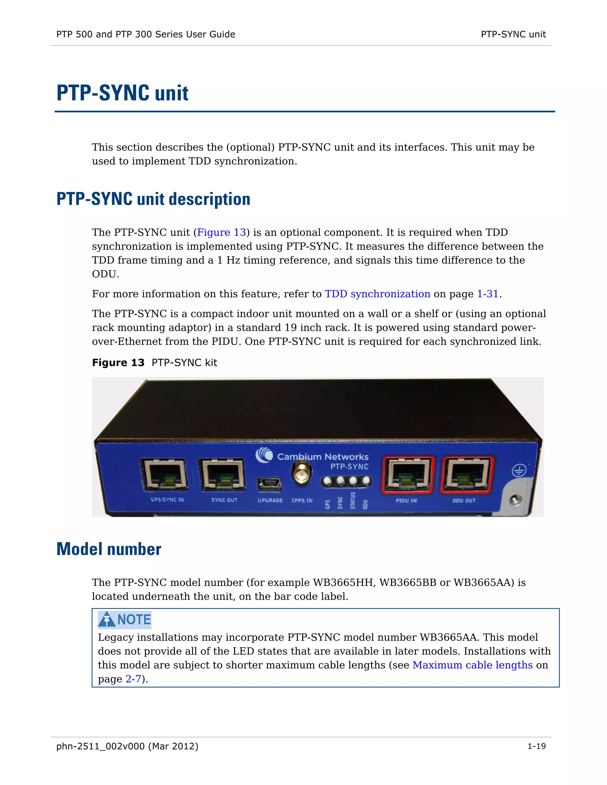 PTP 500 and PTP 300 Series User Guide                                                 PTP-SYNC unit




PTP-SYNC unit

       This section describes the (optional) PTP-SYNC unit and its interfaces. This unit may be
       used to implement TDD synchronization.



PTP-SYNC unit description
       The PTP-SYNC unit (Figure 13) is an optional component. It is required when TDD
       synchronization is implemented using PTP-SYNC. It measures the difference between the
       TDD frame timing and a 1 Hz timing reference, and signals this time difference to the
       ODU.
       For more information on this feature, refer to TDD synchronization on page 1-31.
       The PTP-SYNC is a compact indoor unit mounted on a wall or a shelf or (using an optional
       rack mounting adaptor) in a standard 19 inch rack. It is powered using standard power-
       over-Ethernet from the PIDU. One PTP-SYNC unit is required for each synchronized link.

       Figure 13 PTP-SYNC kit




Model number
       The PTP-SYNC model number (for example WB3665HH, WB3665BB or WB3665AA) is
       located underneath the unit, on the bar code label.



        Legacy installations may incorporate PTP-SYNC model number WB3665AA. This model
        does not provide all of the LED states that are available in later models. Installations with
        this model are subject to shorter maximum cable lengths (see Maximum cable lengths on
        page 2-7).




phn-2511_002v000 (Mar 2012)                                                                     1-19
 