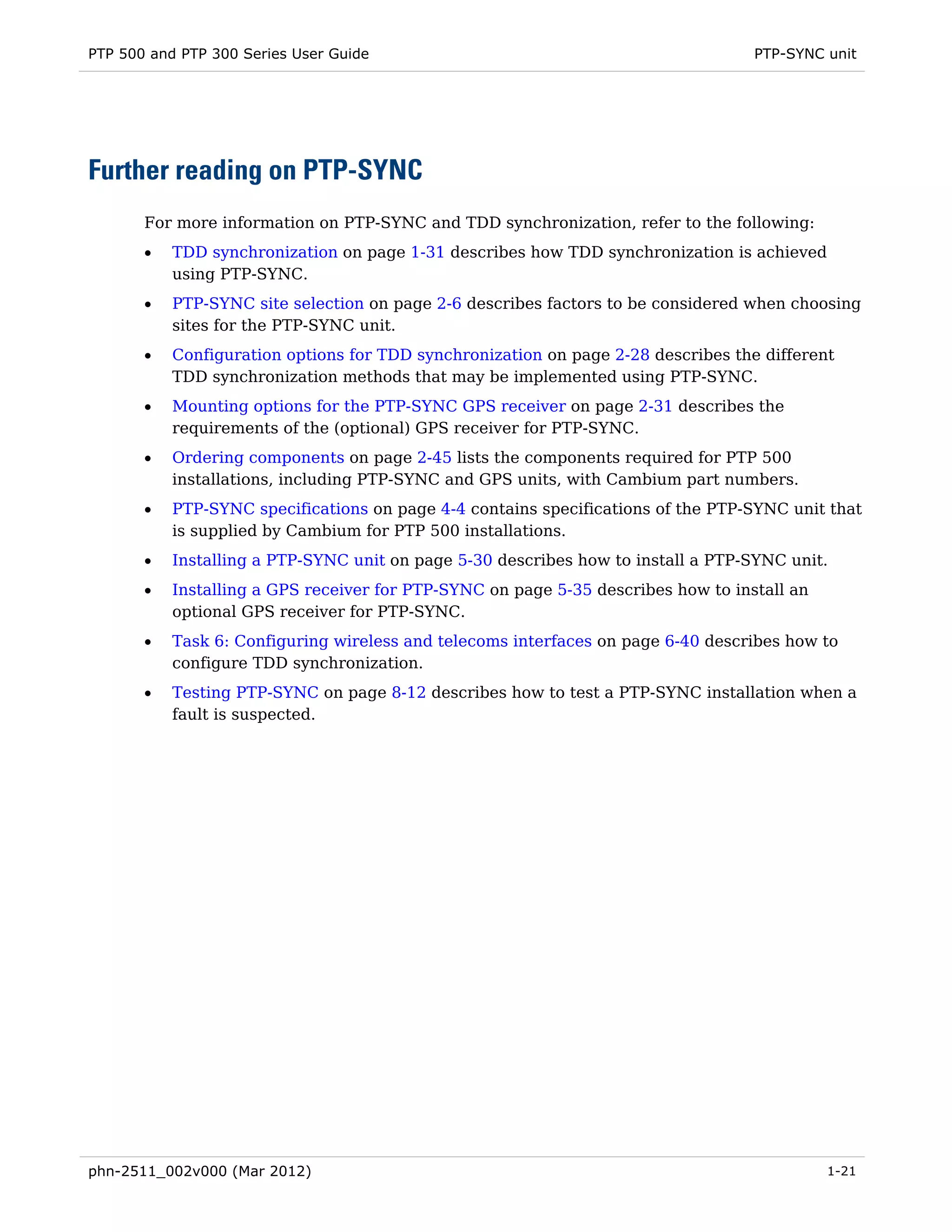 PTP 500 and PTP 300 Series User Guide                                              PTP-SYNC unit




Further reading on PTP-SYNC
       For more information on PTP-SYNC and TDD synchronization, refer to the following:
       •   TDD synchronization on page 1-31 describes how TDD synchronization is achieved
           using PTP-SYNC.
       •   PTP-SYNC site selection on page 2-6 describes factors to be considered when choosing
           sites for the PTP-SYNC unit.
       •   Configuration options for TDD synchronization on page 2-28 describes the different
           TDD synchronization methods that may be implemented using PTP-SYNC.
       •   Mounting options for the PTP-SYNC GPS receiver on page 2-31 describes the
           requirements of the (optional) GPS receiver for PTP-SYNC.
       •   Ordering components on page 2-45 lists the components required for PTP 500
           installations, including PTP-SYNC and GPS units, with Cambium part numbers.
       •   PTP-SYNC specifications on page 4-4 contains specifications of the PTP-SYNC unit that
           is supplied by Cambium for PTP 500 installations.
       •   Installing a PTP-SYNC unit on page 5-30 describes how to install a PTP-SYNC unit.
       •   Installing a GPS receiver for PTP-SYNC on page 5-35 describes how to install an
           optional GPS receiver for PTP-SYNC.
       •   Task 6: Configuring wireless and telecoms interfaces on page 6-40 describes how to
           configure TDD synchronization.
       •   Testing PTP-SYNC on page 8-12 describes how to test a PTP-SYNC installation when a
           fault is suspected.




phn-2511_002v000 (Mar 2012)                                                                  1-21
 