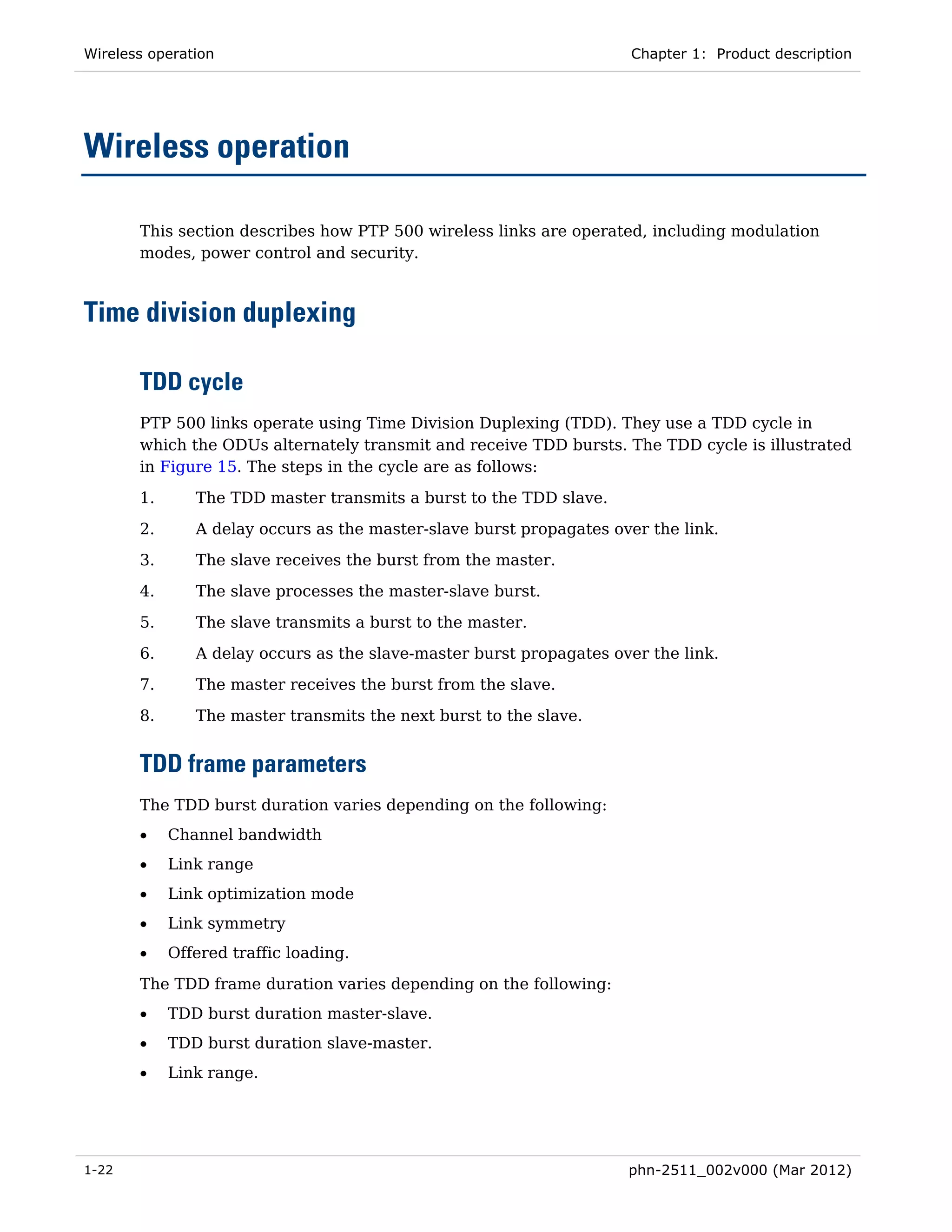 Wireless operation                                                   Chapter 1: Product description




Wireless operation

       This section describes how PTP 500 wireless links are operated, including modulation
       modes, power control and security.



Time division duplexing

       TDD cycle
       PTP 500 links operate using Time Division Duplexing (TDD). They use a TDD cycle in
       which the ODUs alternately transmit and receive TDD bursts. The TDD cycle is illustrated
       in Figure 15. The steps in the cycle are as follows:
       1.      The TDD master transmits a burst to the TDD slave.

       2.      A delay occurs as the master-slave burst propagates over the link.
       3.      The slave receives the burst from the master.
       4.      The slave processes the master-slave burst.
       5.      The slave transmits a burst to the master.
       6.      A delay occurs as the slave-master burst propagates over the link.
       7.      The master receives the burst from the slave.

       8.      The master transmits the next burst to the slave.


       TDD frame parameters
       The TDD burst duration varies depending on the following:
       •    Channel bandwidth
       •    Link range
       •    Link optimization mode
       •    Link symmetry
       •    Offered traffic loading.
       The TDD frame duration varies depending on the following:
       •    TDD burst duration master-slave.
       •    TDD burst duration slave-master.
       •    Link range.




1-22                                                                 phn-2511_002v000 (Mar 2012)
 