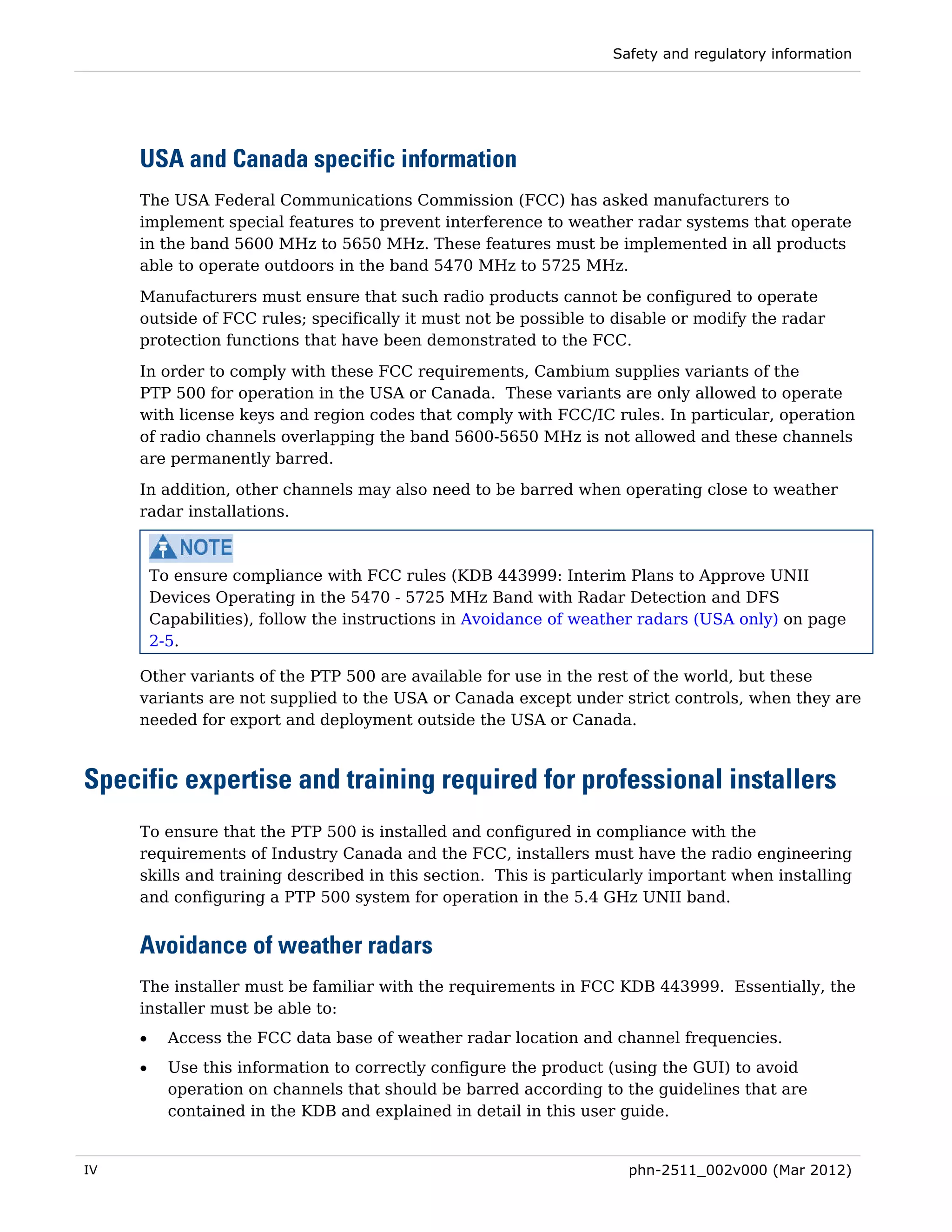Safety and regulatory information




     USA and Canada specific information
     The USA Federal Communications Commission (FCC) has asked manufacturers to
     implement special features to prevent interference to weather radar systems that operate
     in the band 5600 MHz to 5650 MHz. These features must be implemented in all products
     able to operate outdoors in the band 5470 MHz to 5725 MHz.
     Manufacturers must ensure that such radio products cannot be configured to operate
     outside of FCC rules; specifically it must not be possible to disable or modify the radar
     protection functions that have been demonstrated to the FCC.

     In order to comply with these FCC requirements, Cambium supplies variants of the
     PTP 500 for operation in the USA or Canada. These variants are only allowed to operate
     with license keys and region codes that comply with FCC/IC rules. In particular, operation
     of radio channels overlapping the band 5600-5650 MHz is not allowed and these channels
     are permanently barred.
     In addition, other channels may also need to be barred when operating close to weather
     radar installations.



         To ensure compliance with FCC rules (KDB 443999: Interim Plans to Approve UNII
         Devices Operating in the 5470 - 5725 MHz Band with Radar Detection and DFS
         Capabilities), follow the instructions in Avoidance of weather radars (USA only) on page
         2-5.

     Other variants of the PTP 500 are available for use in the rest of the world, but these
     variants are not supplied to the USA or Canada except under strict controls, when they are
     needed for export and deployment outside the USA or Canada.



Specific expertise and training required for professional installers
     To ensure that the PTP 500 is installed and configured in compliance with the
     requirements of Industry Canada and the FCC, installers must have the radio engineering
     skills and training described in this section. This is particularly important when installing
     and configuring a PTP 500 system for operation in the 5.4 GHz UNII band.


     Avoidance of weather radars
     The installer must be familiar with the requirements in FCC KDB 443999. Essentially, the
     installer must be able to:
     •     Access the FCC data base of weather radar location and channel frequencies.
     •     Use this information to correctly configure the product (using the GUI) to avoid
           operation on channels that should be barred according to the guidelines that are
           contained in the KDB and explained in detail in this user guide.


IV                                                                   phn-2511_002v000 (Mar 2012)
 