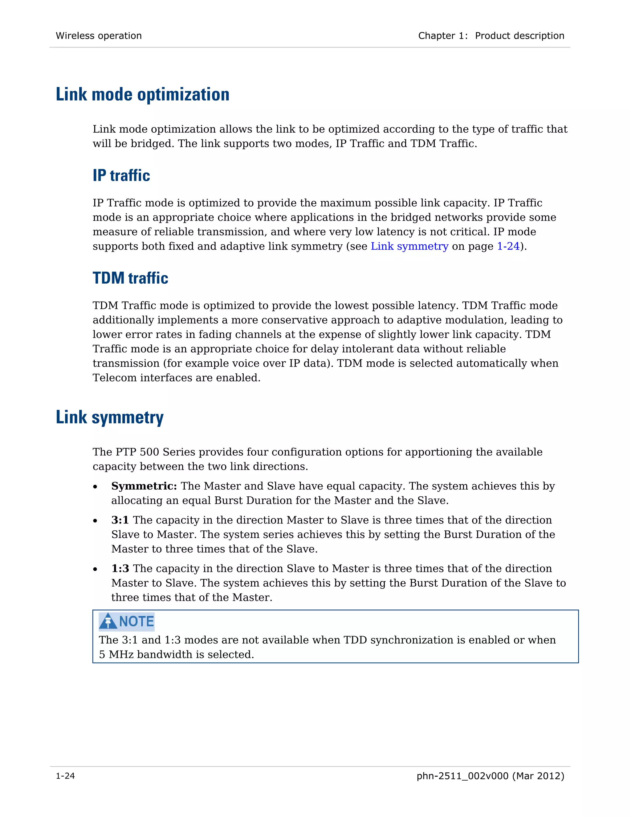 Wireless operation                                                      Chapter 1: Product description




Link mode optimization
       Link mode optimization allows the link to be optimized according to the type of traffic that
       will be bridged. The link supports two modes, IP Traffic and TDM Traffic.


       IP traffic
       IP Traffic mode is optimized to provide the maximum possible link capacity. IP Traffic
       mode is an appropriate choice where applications in the bridged networks provide some
       measure of reliable transmission, and where very low latency is not critical. IP mode
       supports both fixed and adaptive link symmetry (see Link symmetry on page 1-24).


       TDM traffic
       TDM Traffic mode is optimized to provide the lowest possible latency. TDM Traffic mode
       additionally implements a more conservative approach to adaptive modulation, leading to
       lower error rates in fading channels at the expense of slightly lower link capacity. TDM
       Traffic mode is an appropriate choice for delay intolerant data without reliable
       transmission (for example voice over IP data). TDM mode is selected automatically when
       Telecom interfaces are enabled.



Link symmetry
       The PTP 500 Series provides four configuration options for apportioning the available
       capacity between the two link directions.
       •     Symmetric: The Master and Slave have equal capacity. The system achieves this by
             allocating an equal Burst Duration for the Master and the Slave.
       •     3:1 The capacity in the direction Master to Slave is three times that of the direction
             Slave to Master. The system series achieves this by setting the Burst Duration of the
             Master to three times that of the Slave.
       •     1:3 The capacity in the direction Slave to Master is three times that of the direction
             Master to Slave. The system achieves this by setting the Burst Duration of the Slave to
             three times that of the Master.



           The 3:1 and 1:3 modes are not available when TDD synchronization is enabled or when
           5 MHz bandwidth is selected.




1-24                                                                    phn-2511_002v000 (Mar 2012)
 