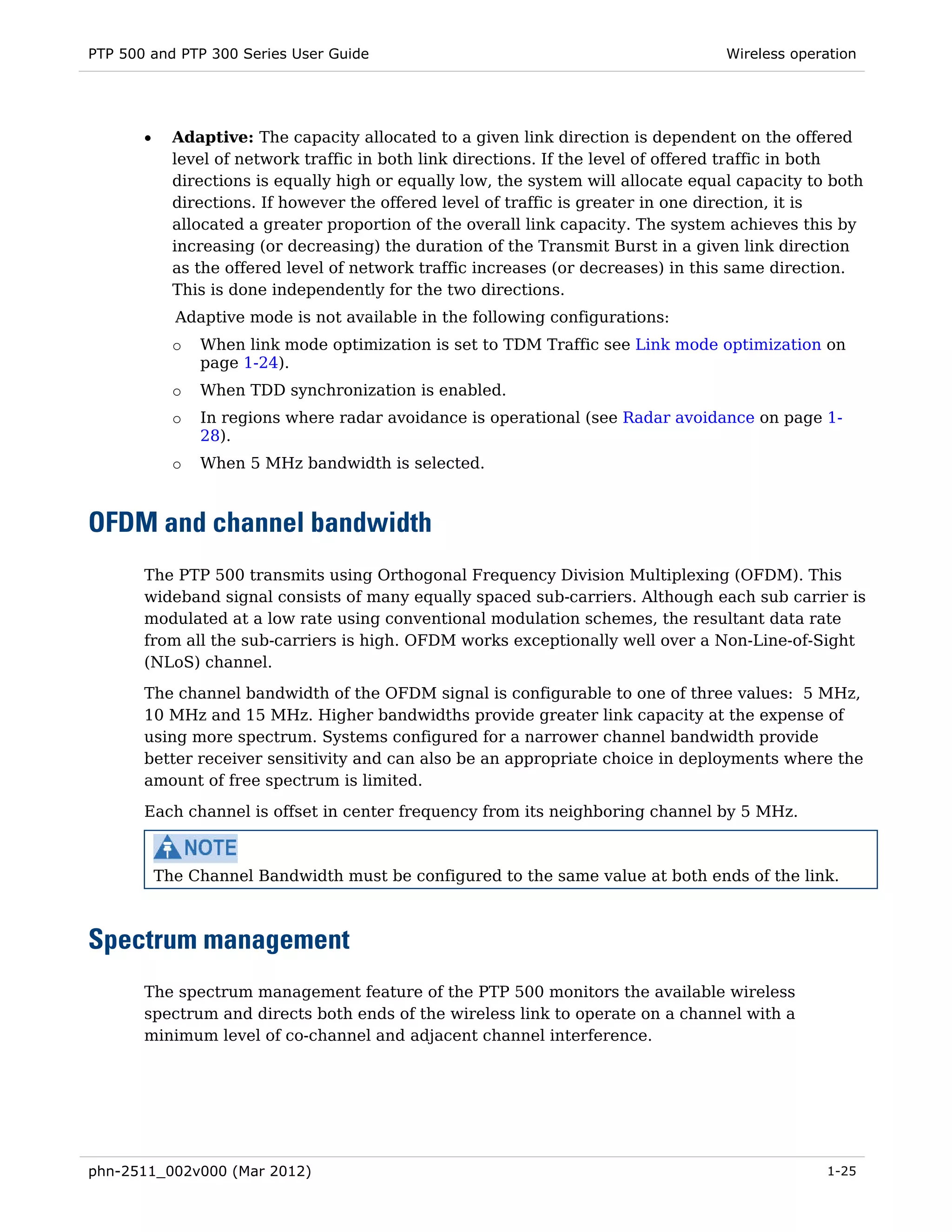 PTP 500 and PTP 300 Series User Guide                                                Wireless operation




       •     Adaptive: The capacity allocated to a given link direction is dependent on the offered
             level of network traffic in both link directions. If the level of offered traffic in both
             directions is equally high or equally low, the system will allocate equal capacity to both
             directions. If however the offered level of traffic is greater in one direction, it is
             allocated a greater proportion of the overall link capacity. The system achieves this by
             increasing (or decreasing) the duration of the Transmit Burst in a given link direction
             as the offered level of network traffic increases (or decreases) in this same direction.
             This is done independently for the two directions.
             Adaptive mode is not available in the following configurations:
             o   When link mode optimization is set to TDM Traffic see Link mode optimization on
                 page 1-24).
             o   When TDD synchronization is enabled.
             o   In regions where radar avoidance is operational (see Radar avoidance on page 1-
                 28).
             o   When 5 MHz bandwidth is selected.



OFDM and channel bandwidth
       The PTP 500 transmits using Orthogonal Frequency Division Multiplexing (OFDM). This
       wideband signal consists of many equally spaced sub-carriers. Although each sub carrier is
       modulated at a low rate using conventional modulation schemes, the resultant data rate
       from all the sub-carriers is high. OFDM works exceptionally well over a Non-Line-of-Sight
       (NLoS) channel.
       The channel bandwidth of the OFDM signal is configurable to one of three values: 5 MHz,
       10 MHz and 15 MHz. Higher bandwidths provide greater link capacity at the expense of
       using more spectrum. Systems configured for a narrower channel bandwidth provide
       better receiver sensitivity and can also be an appropriate choice in deployments where the
       amount of free spectrum is limited.
       Each channel is offset in center frequency from its neighboring channel by 5 MHz.



           The Channel Bandwidth must be configured to the same value at both ends of the link.



Spectrum management
       The spectrum management feature of the PTP 500 monitors the available wireless
       spectrum and directs both ends of the wireless link to operate on a channel with a
       minimum level of co-channel and adjacent channel interference.




phn-2511_002v000 (Mar 2012)                                                                       1-25
 