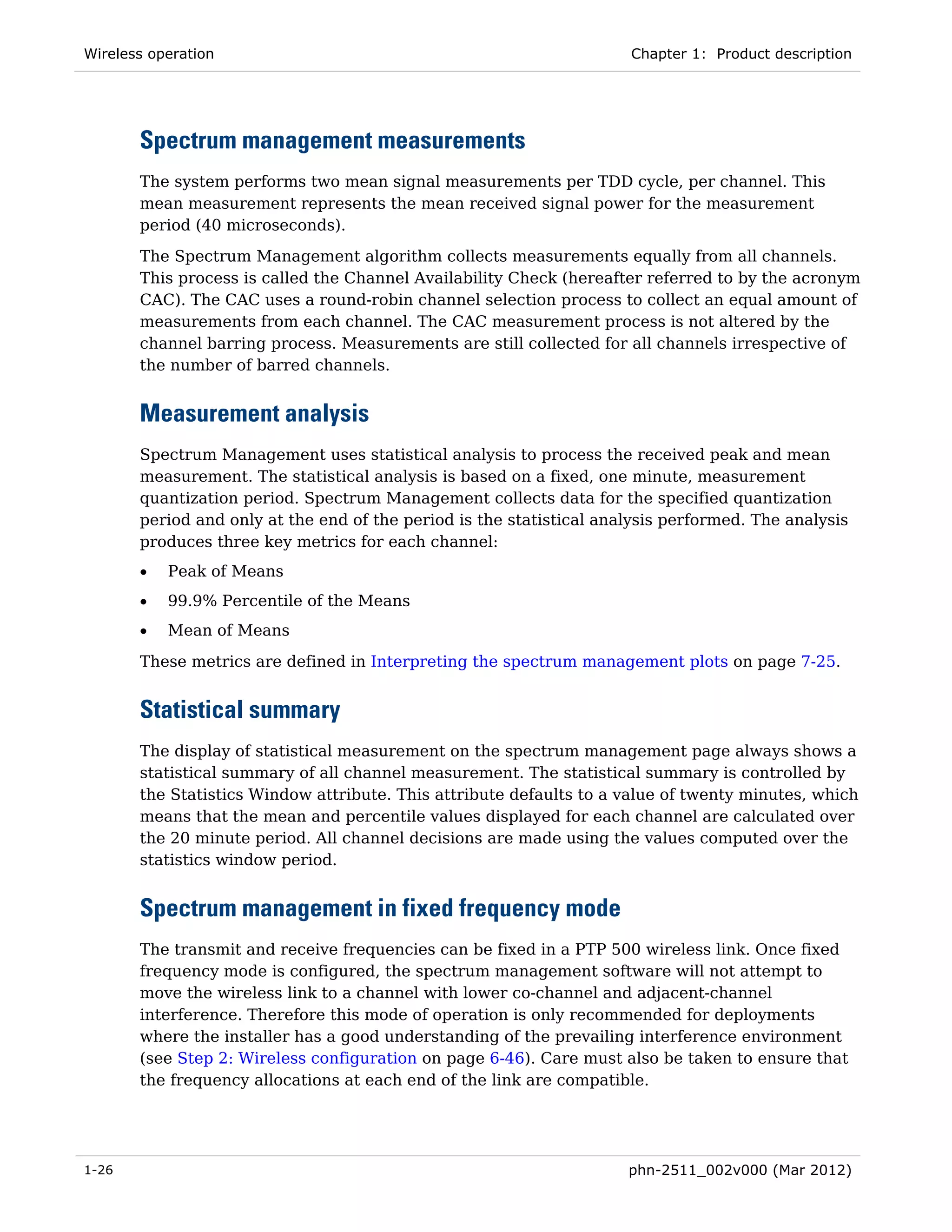 Wireless operation                                                    Chapter 1: Product description




       Spectrum management measurements
       The system performs two mean signal measurements per TDD cycle, per channel. This
       mean measurement represents the mean received signal power for the measurement
       period (40 microseconds).
       The Spectrum Management algorithm collects measurements equally from all channels.
       This process is called the Channel Availability Check (hereafter referred to by the acronym
       CAC). The CAC uses a round-robin channel selection process to collect an equal amount of
       measurements from each channel. The CAC measurement process is not altered by the
       channel barring process. Measurements are still collected for all channels irrespective of
       the number of barred channels.


       Measurement analysis
       Spectrum Management uses statistical analysis to process the received peak and mean
       measurement. The statistical analysis is based on a fixed, one minute, measurement
       quantization period. Spectrum Management collects data for the specified quantization
       period and only at the end of the period is the statistical analysis performed. The analysis
       produces three key metrics for each channel:
       •   Peak of Means
       •   99.9% Percentile of the Means
       •   Mean of Means
       These metrics are defined in Interpreting the spectrum management plots on page 7-25.


       Statistical summary
       The display of statistical measurement on the spectrum management page always shows a
       statistical summary of all channel measurement. The statistical summary is controlled by
       the Statistics Window attribute. This attribute defaults to a value of twenty minutes, which
       means that the mean and percentile values displayed for each channel are calculated over
       the 20 minute period. All channel decisions are made using the values computed over the
       statistics window period.


       Spectrum management in fixed frequency mode
       The transmit and receive frequencies can be fixed in a PTP 500 wireless link. Once fixed
       frequency mode is configured, the spectrum management software will not attempt to
       move the wireless link to a channel with lower co-channel and adjacent-channel
       interference. Therefore this mode of operation is only recommended for deployments
       where the installer has a good understanding of the prevailing interference environment
       (see Step 2: Wireless configuration on page 6-46). Care must also be taken to ensure that
       the frequency allocations at each end of the link are compatible.




1-26                                                                  phn-2511_002v000 (Mar 2012)
 