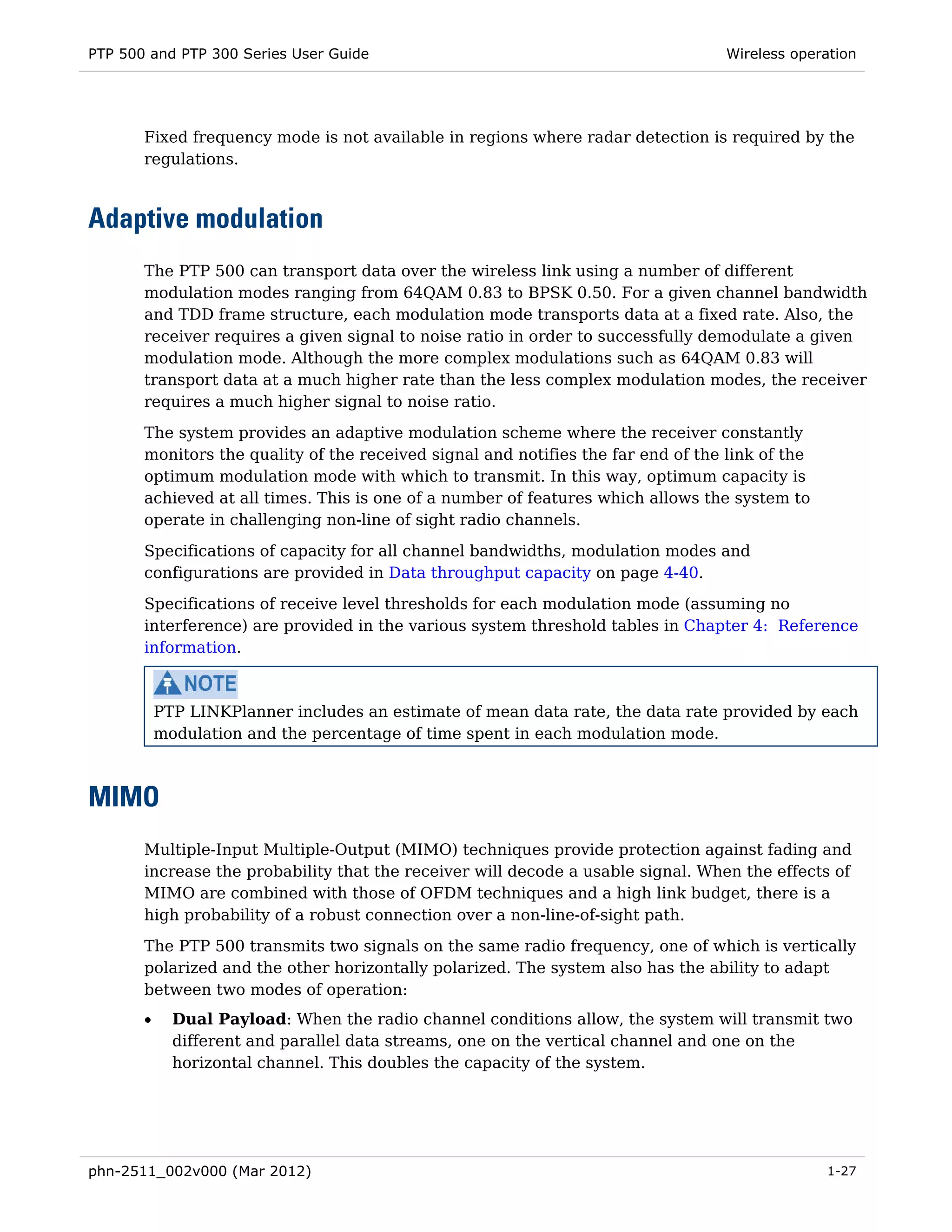 PTP 500 and PTP 300 Series User Guide                                              Wireless operation




       Fixed frequency mode is not available in regions where radar detection is required by the
       regulations.



Adaptive modulation
       The PTP 500 can transport data over the wireless link using a number of different
       modulation modes ranging from 64QAM 0.83 to BPSK 0.50. For a given channel bandwidth
       and TDD frame structure, each modulation mode transports data at a fixed rate. Also, the
       receiver requires a given signal to noise ratio in order to successfully demodulate a given
       modulation mode. Although the more complex modulations such as 64QAM 0.83 will
       transport data at a much higher rate than the less complex modulation modes, the receiver
       requires a much higher signal to noise ratio.
       The system provides an adaptive modulation scheme where the receiver constantly
       monitors the quality of the received signal and notifies the far end of the link of the
       optimum modulation mode with which to transmit. In this way, optimum capacity is
       achieved at all times. This is one of a number of features which allows the system to
       operate in challenging non-line of sight radio channels.
       Specifications of capacity for all channel bandwidths, modulation modes and
       configurations are provided in Data throughput capacity on page 4-40.
       Specifications of receive level thresholds for each modulation mode (assuming no
       interference) are provided in the various system threshold tables in Chapter 4: Reference
       information.



           PTP LINKPlanner includes an estimate of mean data rate, the data rate provided by each
           modulation and the percentage of time spent in each modulation mode.



MIMO
       Multiple-Input Multiple-Output (MIMO) techniques provide protection against fading and
       increase the probability that the receiver will decode a usable signal. When the effects of
       MIMO are combined with those of OFDM techniques and a high link budget, there is a
       high probability of a robust connection over a non-line-of-sight path.
       The PTP 500 transmits two signals on the same radio frequency, one of which is vertically
       polarized and the other horizontally polarized. The system also has the ability to adapt
       between two modes of operation:
       •     Dual Payload: When the radio channel conditions allow, the system will transmit two
             different and parallel data streams, one on the vertical channel and one on the
             horizontal channel. This doubles the capacity of the system.




phn-2511_002v000 (Mar 2012)                                                                      1-27
 