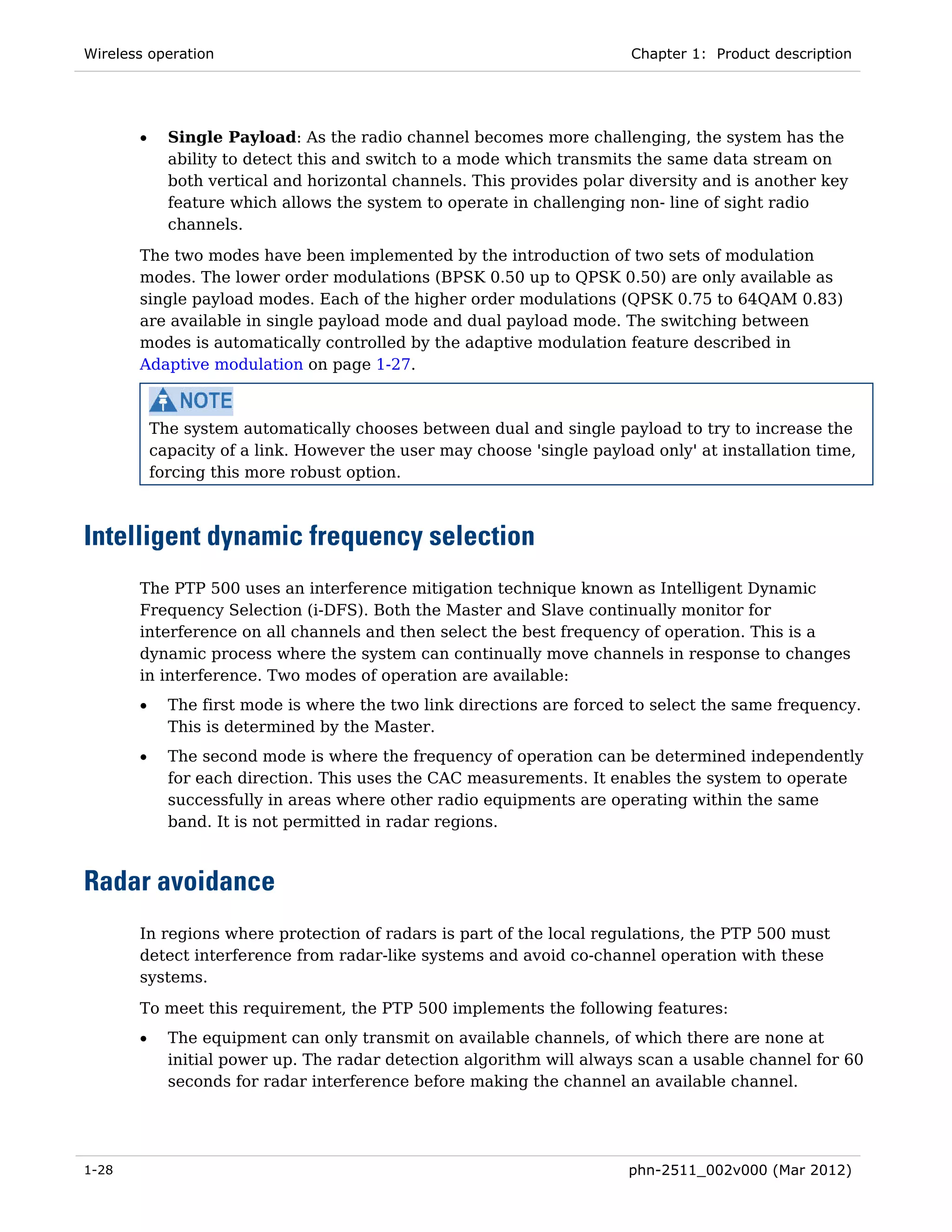 Wireless operation                                                       Chapter 1: Product description




       •     Single Payload: As the radio channel becomes more challenging, the system has the
             ability to detect this and switch to a mode which transmits the same data stream on
             both vertical and horizontal channels. This provides polar diversity and is another key
             feature which allows the system to operate in challenging non- line of sight radio
             channels.
       The two modes have been implemented by the introduction of two sets of modulation
       modes. The lower order modulations (BPSK 0.50 up to QPSK 0.50) are only available as
       single payload modes. Each of the higher order modulations (QPSK 0.75 to 64QAM 0.83)
       are available in single payload mode and dual payload mode. The switching between
       modes is automatically controlled by the adaptive modulation feature described in
       Adaptive modulation on page 1-27.



           The system automatically chooses between dual and single payload to try to increase the
           capacity of a link. However the user may choose 'single payload only' at installation time,
           forcing this more robust option.



Intelligent dynamic frequency selection
       The PTP 500 uses an interference mitigation technique known as Intelligent Dynamic
       Frequency Selection (i-DFS). Both the Master and Slave continually monitor for
       interference on all channels and then select the best frequency of operation. This is a
       dynamic process where the system can continually move channels in response to changes
       in interference. Two modes of operation are available:
       •     The first mode is where the two link directions are forced to select the same frequency.
             This is determined by the Master.
       •     The second mode is where the frequency of operation can be determined independently
             for each direction. This uses the CAC measurements. It enables the system to operate
             successfully in areas where other radio equipments are operating within the same
             band. It is not permitted in radar regions.



Radar avoidance
       In regions where protection of radars is part of the local regulations, the PTP 500 must
       detect interference from radar-like systems and avoid co-channel operation with these
       systems.

       To meet this requirement, the PTP 500 implements the following features:
       •     The equipment can only transmit on available channels, of which there are none at
             initial power up. The radar detection algorithm will always scan a usable channel for 60
             seconds for radar interference before making the channel an available channel.




1-28                                                                    phn-2511_002v000 (Mar 2012)
 