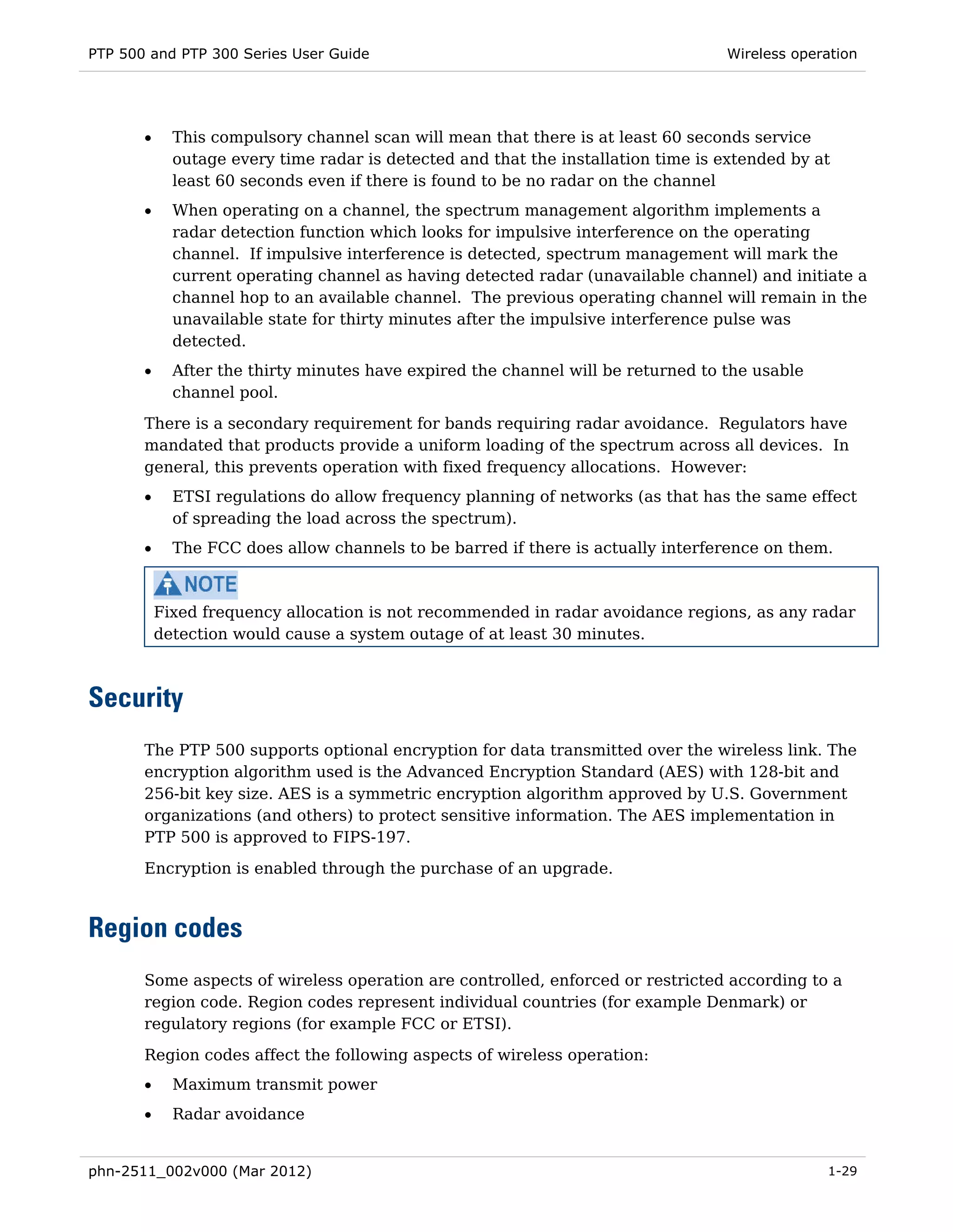 PTP 500 and PTP 300 Series User Guide                                              Wireless operation




       •     This compulsory channel scan will mean that there is at least 60 seconds service
             outage every time radar is detected and that the installation time is extended by at
             least 60 seconds even if there is found to be no radar on the channel
       •     When operating on a channel, the spectrum management algorithm implements a
             radar detection function which looks for impulsive interference on the operating
             channel. If impulsive interference is detected, spectrum management will mark the
             current operating channel as having detected radar (unavailable channel) and initiate a
             channel hop to an available channel. The previous operating channel will remain in the
             unavailable state for thirty minutes after the impulsive interference pulse was
             detected.
       •     After the thirty minutes have expired the channel will be returned to the usable
             channel pool.
       There is a secondary requirement for bands requiring radar avoidance. Regulators have
       mandated that products provide a uniform loading of the spectrum across all devices. In
       general, this prevents operation with fixed frequency allocations. However:
       •     ETSI regulations do allow frequency planning of networks (as that has the same effect
             of spreading the load across the spectrum).
       •     The FCC does allow channels to be barred if there is actually interference on them.



           Fixed frequency allocation is not recommended in radar avoidance regions, as any radar
           detection would cause a system outage of at least 30 minutes.



Security
       The PTP 500 supports optional encryption for data transmitted over the wireless link. The
       encryption algorithm used is the Advanced Encryption Standard (AES) with 128-bit and
       256-bit key size. AES is a symmetric encryption algorithm approved by U.S. Government
       organizations (and others) to protect sensitive information. The AES implementation in
       PTP 500 is approved to FIPS-197.
       Encryption is enabled through the purchase of an upgrade.



Region codes
       Some aspects of wireless operation are controlled, enforced or restricted according to a
       region code. Region codes represent individual countries (for example Denmark) or
       regulatory regions (for example FCC or ETSI).

       Region codes affect the following aspects of wireless operation:
       •     Maximum transmit power
       •     Radar avoidance


phn-2511_002v000 (Mar 2012)                                                                     1-29
 