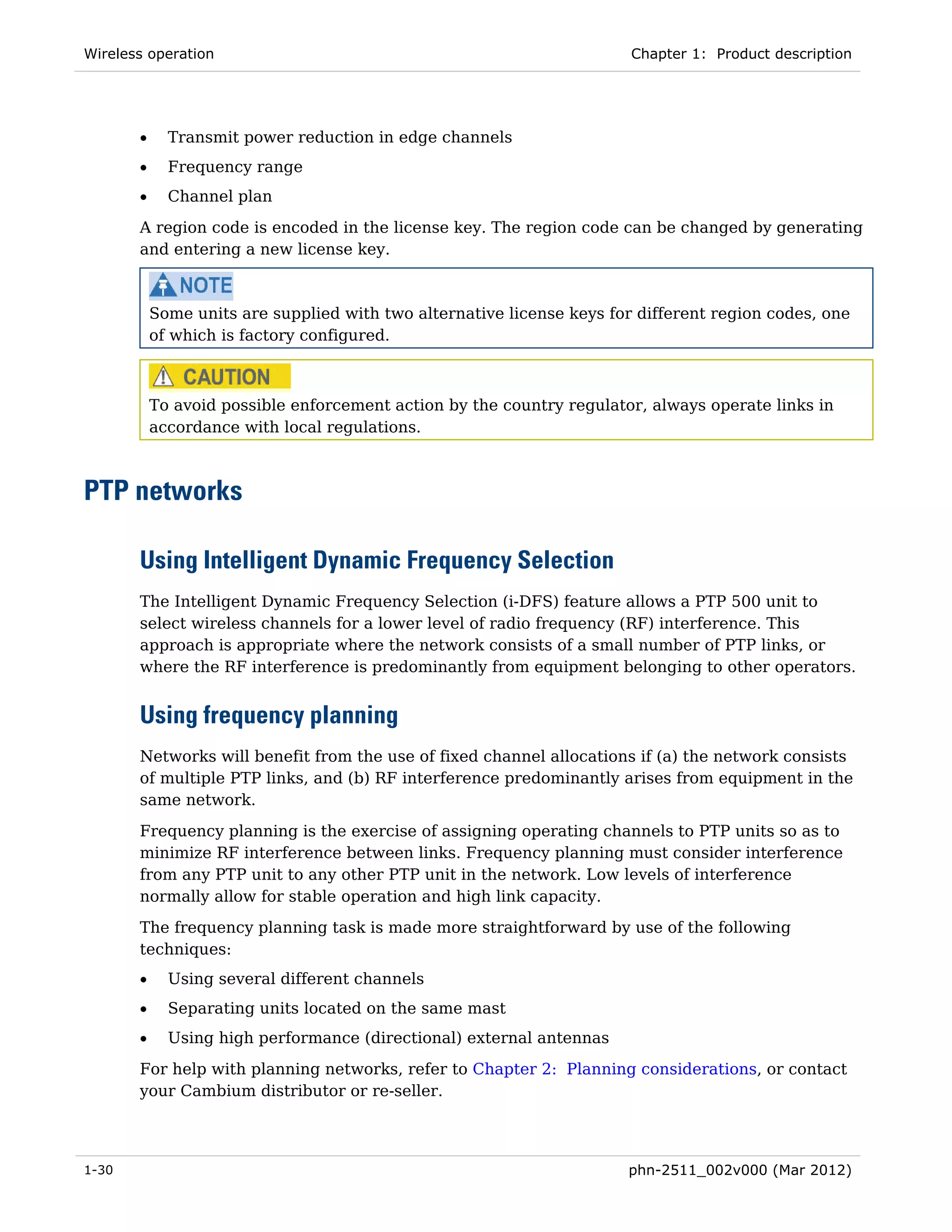 Wireless operation                                                      Chapter 1: Product description




       •     Transmit power reduction in edge channels
       •     Frequency range
       •     Channel plan
       A region code is encoded in the license key. The region code can be changed by generating
       and entering a new license key.



           Some units are supplied with two alternative license keys for different region codes, one
           of which is factory configured.



           To avoid possible enforcement action by the country regulator, always operate links in
           accordance with local regulations.



PTP networks

       Using Intelligent Dynamic Frequency Selection
       The Intelligent Dynamic Frequency Selection (i-DFS) feature allows a PTP 500 unit to
       select wireless channels for a lower level of radio frequency (RF) interference. This
       approach is appropriate where the network consists of a small number of PTP links, or
       where the RF interference is predominantly from equipment belonging to other operators.


       Using frequency planning
       Networks will benefit from the use of fixed channel allocations if (a) the network consists
       of multiple PTP links, and (b) RF interference predominantly arises from equipment in the
       same network.
       Frequency planning is the exercise of assigning operating channels to PTP units so as to
       minimize RF interference between links. Frequency planning must consider interference
       from any PTP unit to any other PTP unit in the network. Low levels of interference
       normally allow for stable operation and high link capacity.
       The frequency planning task is made more straightforward by use of the following
       techniques:
       •     Using several different channels
       •     Separating units located on the same mast
       •     Using high performance (directional) external antennas
       For help with planning networks, refer to Chapter 2: Planning considerations, or contact
       your Cambium distributor or re-seller.




1-30                                                                   phn-2511_002v000 (Mar 2012)
 
