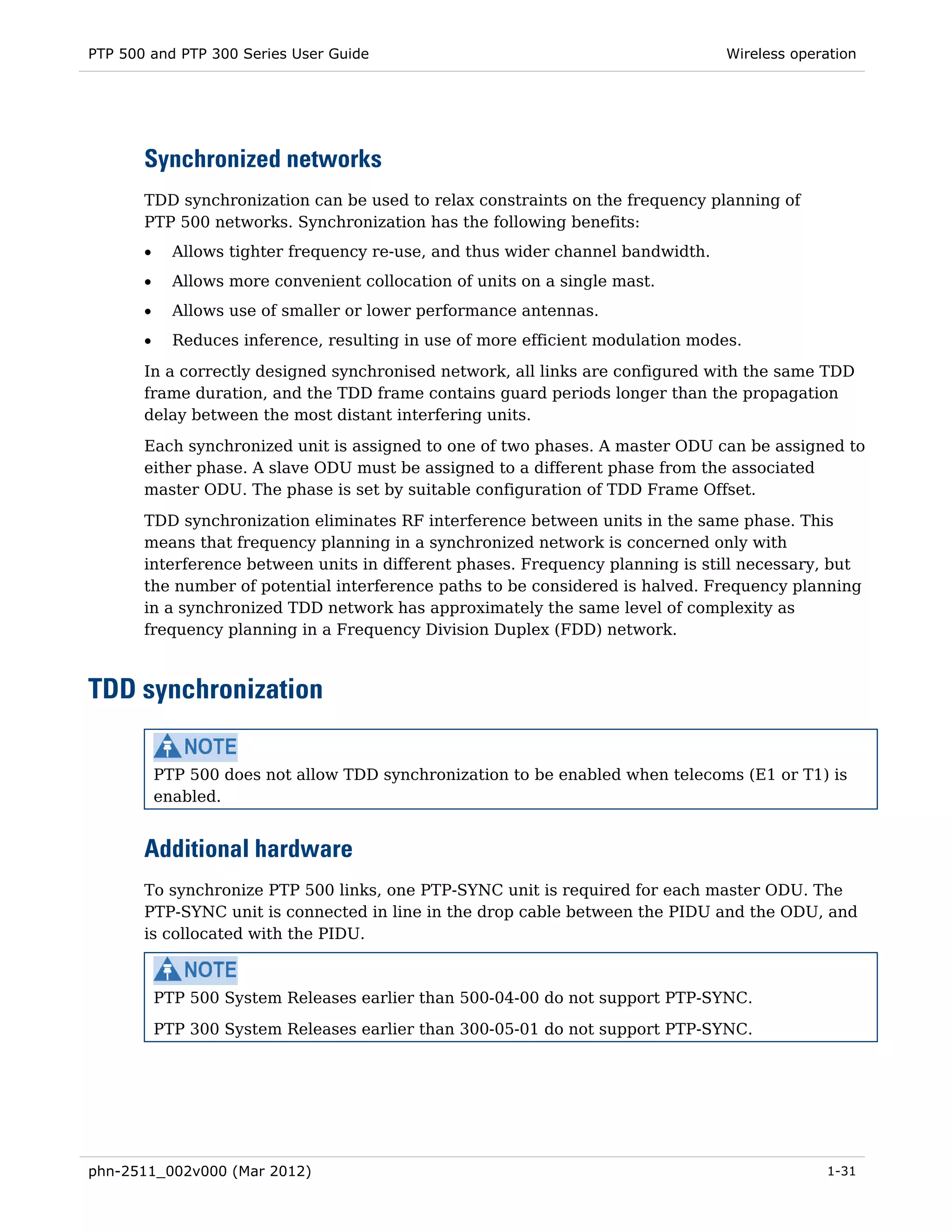 PTP 500 and PTP 300 Series User Guide                                             Wireless operation




       Synchronized networks
       TDD synchronization can be used to relax constraints on the frequency planning of
       PTP 500 networks. Synchronization has the following benefits:
       •     Allows tighter frequency re-use, and thus wider channel bandwidth.
       •     Allows more convenient collocation of units on a single mast.
       •     Allows use of smaller or lower performance antennas.
       •     Reduces inference, resulting in use of more efficient modulation modes.
       In a correctly designed synchronised network, all links are configured with the same TDD
       frame duration, and the TDD frame contains guard periods longer than the propagation
       delay between the most distant interfering units.

       Each synchronized unit is assigned to one of two phases. A master ODU can be assigned to
       either phase. A slave ODU must be assigned to a different phase from the associated
       master ODU. The phase is set by suitable configuration of TDD Frame Offset.
       TDD synchronization eliminates RF interference between units in the same phase. This
       means that frequency planning in a synchronized network is concerned only with
       interference between units in different phases. Frequency planning is still necessary, but
       the number of potential interference paths to be considered is halved. Frequency planning
       in a synchronized TDD network has approximately the same level of complexity as
       frequency planning in a Frequency Division Duplex (FDD) network.



TDD synchronization

           PTP 500 does not allow TDD synchronization to be enabled when telecoms (E1 or T1) is
           enabled.


       Additional hardware
       To synchronize PTP 500 links, one PTP-SYNC unit is required for each master ODU. The
       PTP-SYNC unit is connected in line in the drop cable between the PIDU and the ODU, and
       is collocated with the PIDU.



           PTP 500 System Releases earlier than 500-04-00 do not support PTP-SYNC.

           PTP 300 System Releases earlier than 300-05-01 do not support PTP-SYNC.




phn-2511_002v000 (Mar 2012)                                                                    1-31
 